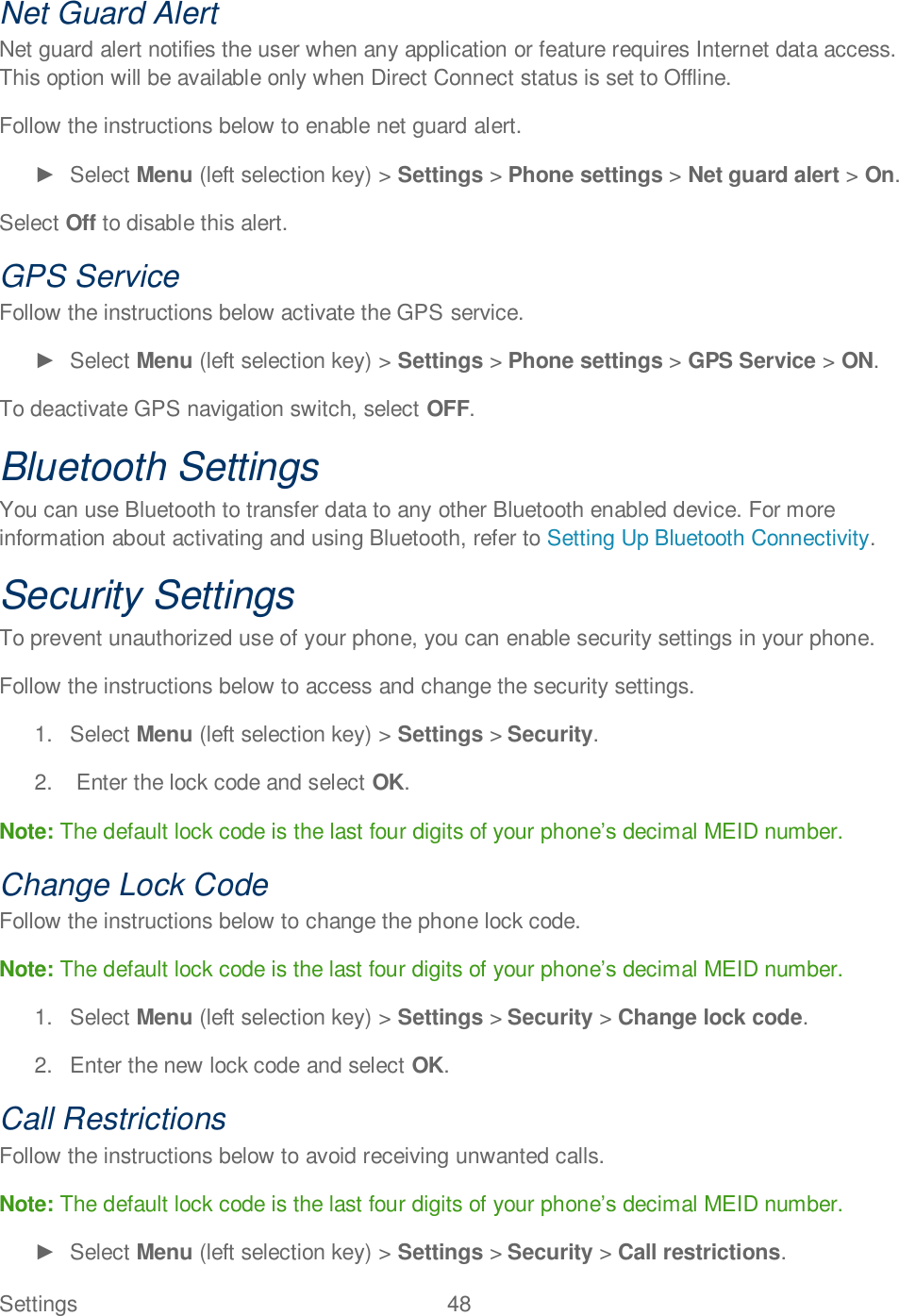 Settings  48   Net Guard Alert Net guard alert notifies the user when any application or feature requires Internet data access. This option will be available only when Direct Connect status is set to Offline. Follow the instructions below to enable net guard alert.   Select Menu (left selection key) &gt; Settings &gt; Phone settings &gt; Net guard alert &gt; On. Select Off to disable this alert. GPS Service Follow the instructions below activate the GPS service.   Select Menu (left selection key) &gt; Settings &gt; Phone settings &gt; GPS Service &gt; ON. To deactivate GPS navigation switch, select OFF. Bluetooth Settings You can use Bluetooth to transfer data to any other Bluetooth enabled device. For more information about activating and using Bluetooth, refer to Setting Up Bluetooth Connectivity. Security Settings To prevent unauthorized use of your phone, you can enable security settings in your phone. Follow the instructions below to access and change the security settings. 1.  Select Menu (left selection key) &gt; Settings &gt; Security. 2.   Enter the lock code and select OK. Note: The default lock code is the last four digits of your phonedecimal MEID number. Change Lock Code Follow the instructions below to change the phone lock code. Note: The default lock code is the last four digits of your phonedecimal MEID number. 1.  Select Menu (left selection key) &gt; Settings &gt; Security &gt; Change lock code. 2.  Enter the new lock code and select OK. Call Restrictions Follow the instructions below to avoid receiving unwanted calls.  Note: The default lock code is the last four digits of your phonedecimal MEID number.   Select Menu (left selection key) &gt; Settings &gt; Security &gt; Call restrictions. 