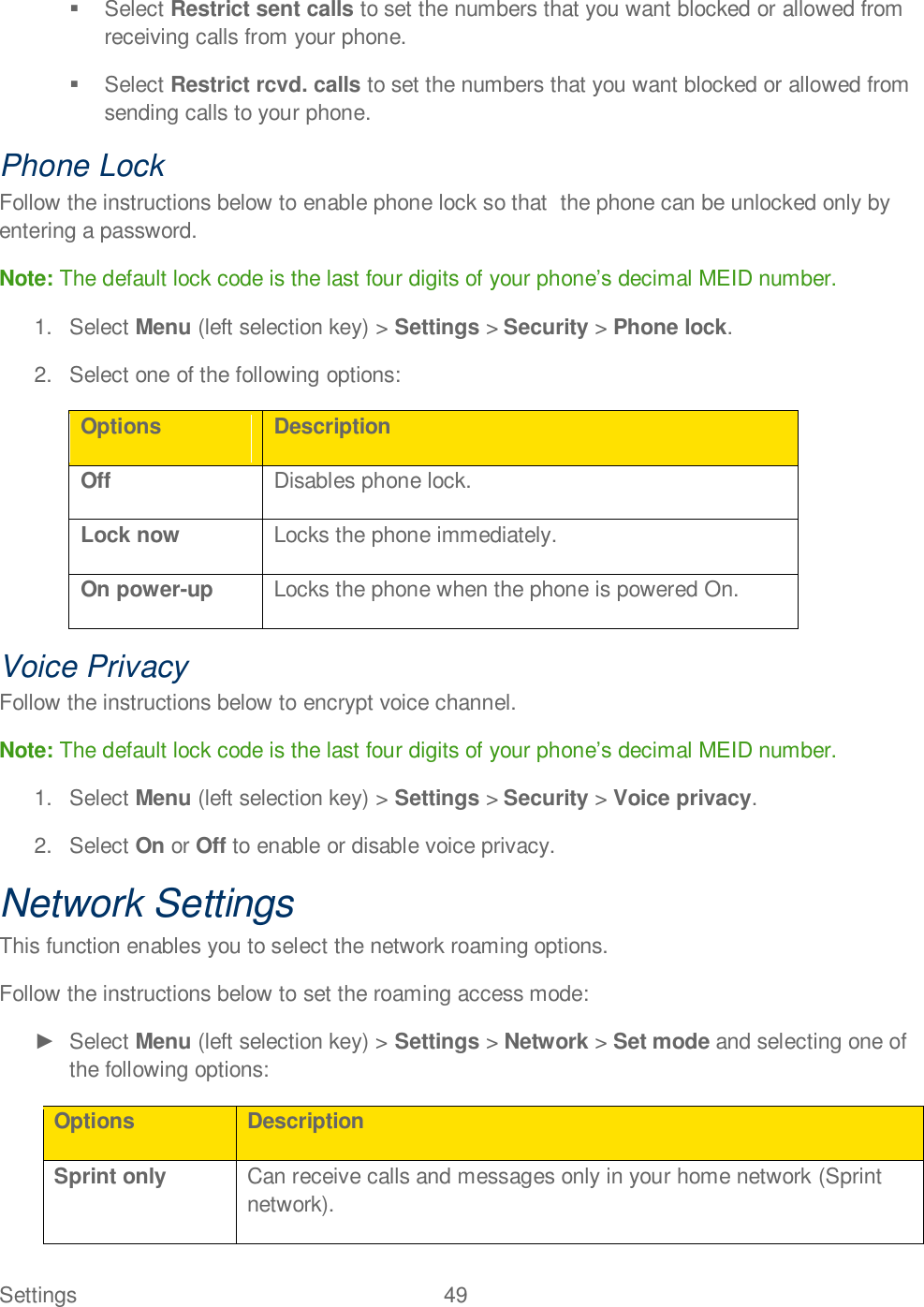 Settings  49     Select Restrict sent calls to set the numbers that you want blocked or allowed from receiving calls from your phone.   Select Restrict rcvd. calls to set the numbers that you want blocked or allowed from sending calls to your phone. Phone Lock Follow the instructions below to enable phone lock so that  the phone can be unlocked only by entering a password.  Note: The default lock code is the last four digits of your phonedecimal MEID number. 1.  Select Menu (left selection key) &gt; Settings &gt; Security &gt; Phone lock.  2.  Select one of the following options: Options Description Off Disables phone lock. Lock now Locks the phone immediately. On power-up Locks the phone when the phone is powered On. Voice Privacy Follow the instructions below to encrypt voice channel.  Note: The default lock code is the last four digits of your phonedecimal MEID number. 1.  Select Menu (left selection key) &gt; Settings &gt; Security &gt; Voice privacy.  2.  Select On or Off to enable or disable voice privacy. Network Settings This function enables you to select the network roaming options.  Follow the instructions below to set the roaming access mode:   Select Menu (left selection key) &gt; Settings &gt; Network &gt; Set mode and selecting one of the following options: Options Description Sprint only Can receive calls and messages only in your home network (Sprint network). 