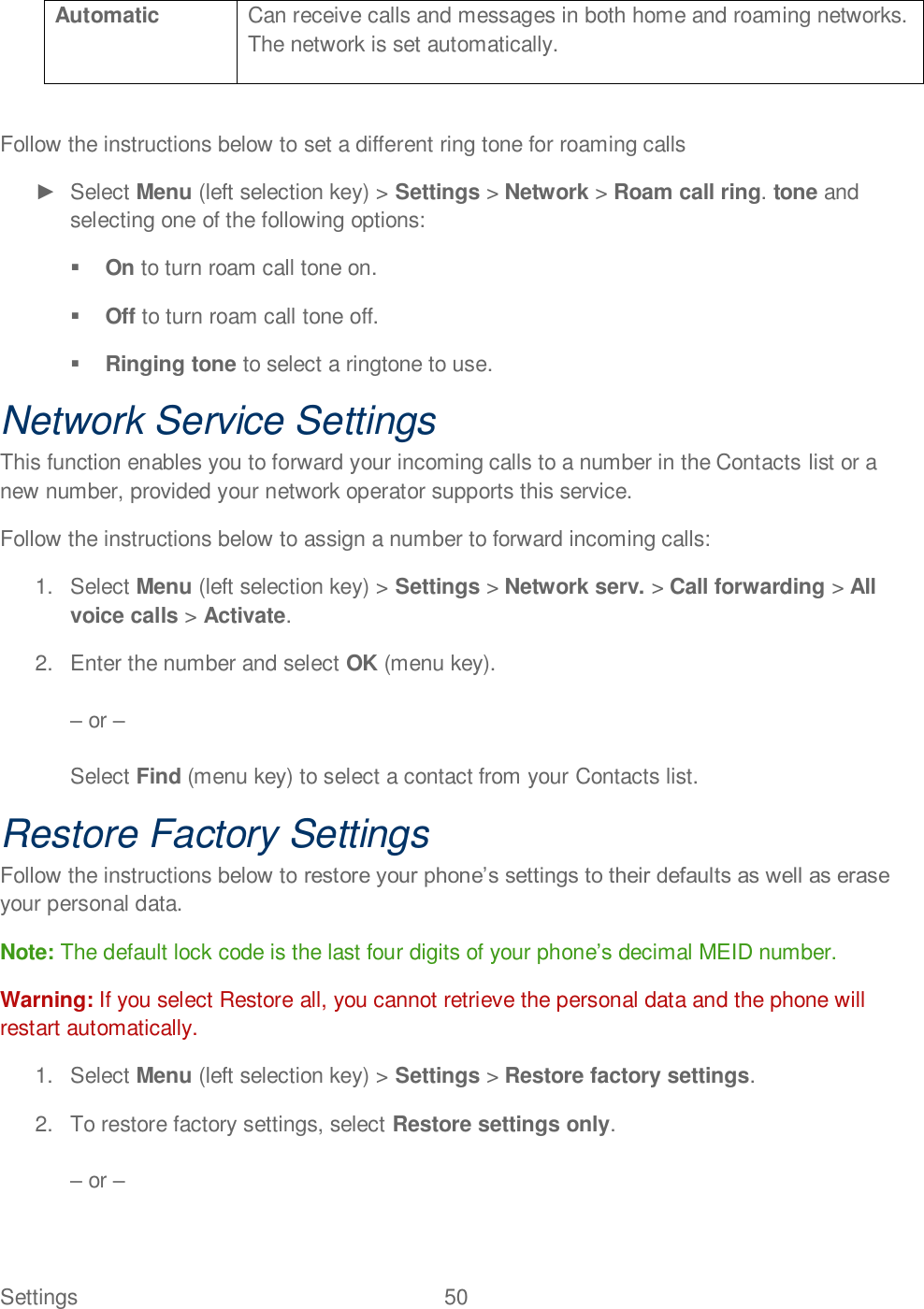 Settings  50   Automatic Can receive calls and messages in both home and roaming networks. The network is set automatically.  Follow the instructions below to set a different ring tone for roaming calls    Select Menu (left selection key) &gt; Settings &gt; Network &gt; Roam call ring. tone and selecting one of the following options:  On to turn roam call tone on.  Off to turn roam call tone off.  Ringing tone to select a ringtone to use. Network Service Settings This function enables you to forward your incoming calls to a number in the Contacts list or a new number, provided your network operator supports this service. Follow the instructions below to assign a number to forward incoming calls: 1.  Select Menu (left selection key) &gt; Settings &gt; Network serv. &gt; Call forwarding &gt; All voice calls &gt; Activate. 2.  Enter the number and select OK (menu key).   or   Select Find (menu key) to select a contact from your Contacts list. Restore Factory Settings Follow the instructions below to your personal data. Note: The default lock code is the last four digits of your phonedecimal MEID number. Warning: If you select Restore all, you cannot retrieve the personal data and the phone will restart automatically. 1.  Select Menu (left selection key) &gt; Settings &gt; Restore factory settings. 2.  To restore factory settings, select Restore settings only.   or    