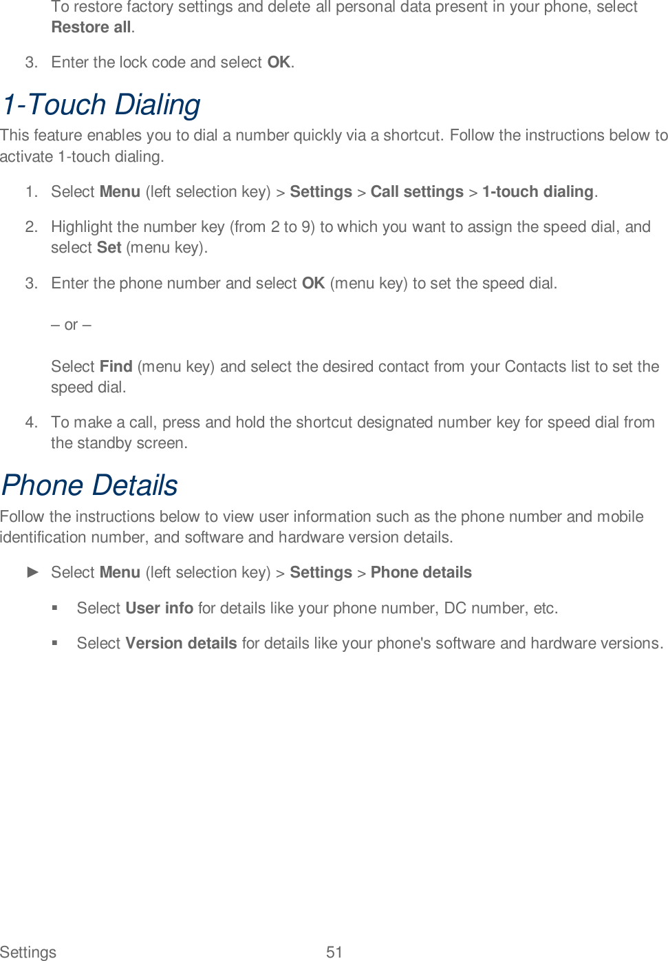 Settings  51   To restore factory settings and delete all personal data present in your phone, select Restore all. 3.  Enter the lock code and select OK. 1-Touch Dialing This feature enables you to dial a number quickly via a shortcut. Follow the instructions below to activate 1-touch dialing. 1.  Select Menu (left selection key) &gt; Settings &gt; Call settings &gt; 1-touch dialing. 2.  Highlight the number key (from 2 to 9) to which you want to assign the speed dial, and select Set (menu key).  3.  Enter the phone number and select OK (menu key) to set the speed dial.   or   Select Find (menu key) and select the desired contact from your Contacts list to set the speed dial. 4.  To make a call, press and hold the shortcut designated number key for speed dial from the standby screen. Phone Details Follow the instructions below to view user information such as the phone number and mobile identification number, and software and hardware version details.   Select Menu (left selection key) &gt; Settings &gt; Phone details   Select User info for details like your phone number, DC number, etc.    Select Version details for details like your phone&apos;s software and hardware versions.  
