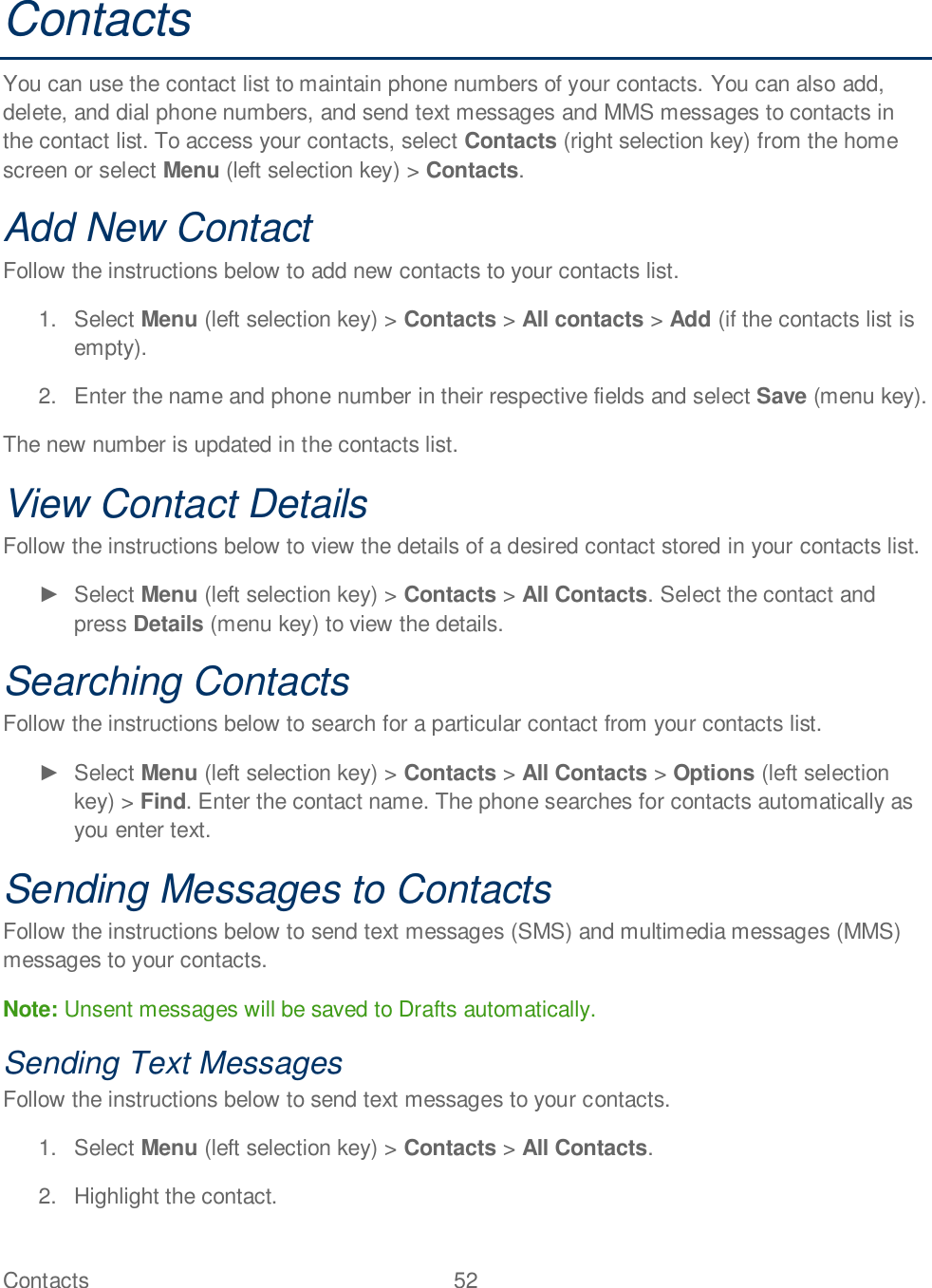 Contacts  52   Contacts You can use the contact list to maintain phone numbers of your contacts. You can also add, delete, and dial phone numbers, and send text messages and MMS messages to contacts in the contact list. To access your contacts, select Contacts (right selection key) from the home screen or select Menu (left selection key) &gt; Contacts. Add New Contact Follow the instructions below to add new contacts to your contacts list. 1.  Select Menu (left selection key) &gt; Contacts &gt; All contacts &gt; Add (if the contacts list is empty). 2.  Enter the name and phone number in their respective fields and select Save (menu key). The new number is updated in the contacts list.   View Contact Details Follow the instructions below to view the details of a desired contact stored in your contacts list.   Select Menu (left selection key) &gt; Contacts &gt; All Contacts. Select the contact and press Details (menu key) to view the details. Searching Contacts Follow the instructions below to search for a particular contact from your contacts list.   Select Menu (left selection key) &gt; Contacts &gt; All Contacts &gt; Options (left selection key) &gt; Find. Enter the contact name. The phone searches for contacts automatically as you enter text. Sending Messages to Contacts Follow the instructions below to send text messages (SMS) and multimedia messages (MMS) messages to your contacts.  Note: Unsent messages will be saved to Drafts automatically. Sending Text Messages Follow the instructions below to send text messages to your contacts. 1.  Select Menu (left selection key) &gt; Contacts &gt; All Contacts. 2.  Highlight the contact.  