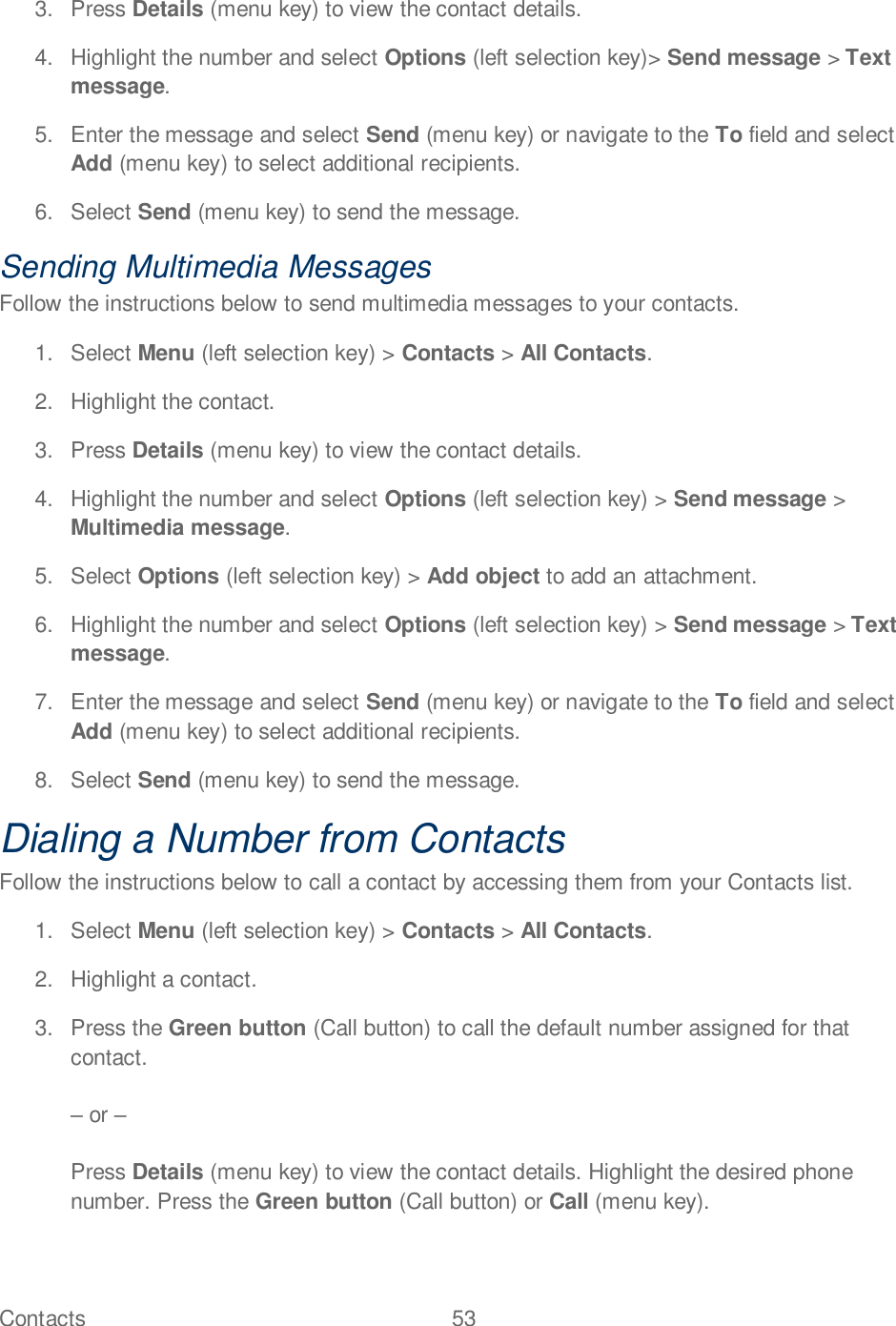 Contacts  53   3.  Press Details (menu key) to view the contact details. 4.  Highlight the number and select Options (left selection key)&gt; Send message &gt; Text message. 5.  Enter the message and select Send (menu key) or navigate to the To field and select Add (menu key) to select additional recipients. 6.  Select Send (menu key) to send the message. Sending Multimedia Messages Follow the instructions below to send multimedia messages to your contacts. 1.  Select Menu (left selection key) &gt; Contacts &gt; All Contacts. 2.  Highlight the contact.  3.  Press Details (menu key) to view the contact details. 4.  Highlight the number and select Options (left selection key) &gt; Send message &gt; Multimedia message. 5.  Select Options (left selection key) &gt; Add object to add an attachment. 6.  Highlight the number and select Options (left selection key) &gt; Send message &gt; Text message. 7.  Enter the message and select Send (menu key) or navigate to the To field and select Add (menu key) to select additional recipients. 8.  Select Send (menu key) to send the message. Dialing a Number from Contacts Follow the instructions below to call a contact by accessing them from your Contacts list. 1.  Select Menu (left selection key) &gt; Contacts &gt; All Contacts.  2.  Highlight a contact. 3.  Press the Green button (Call button) to call the default number assigned for that contact.   or   Press Details (menu key) to view the contact details. Highlight the desired phone number. Press the Green button (Call button) or Call (menu key). 