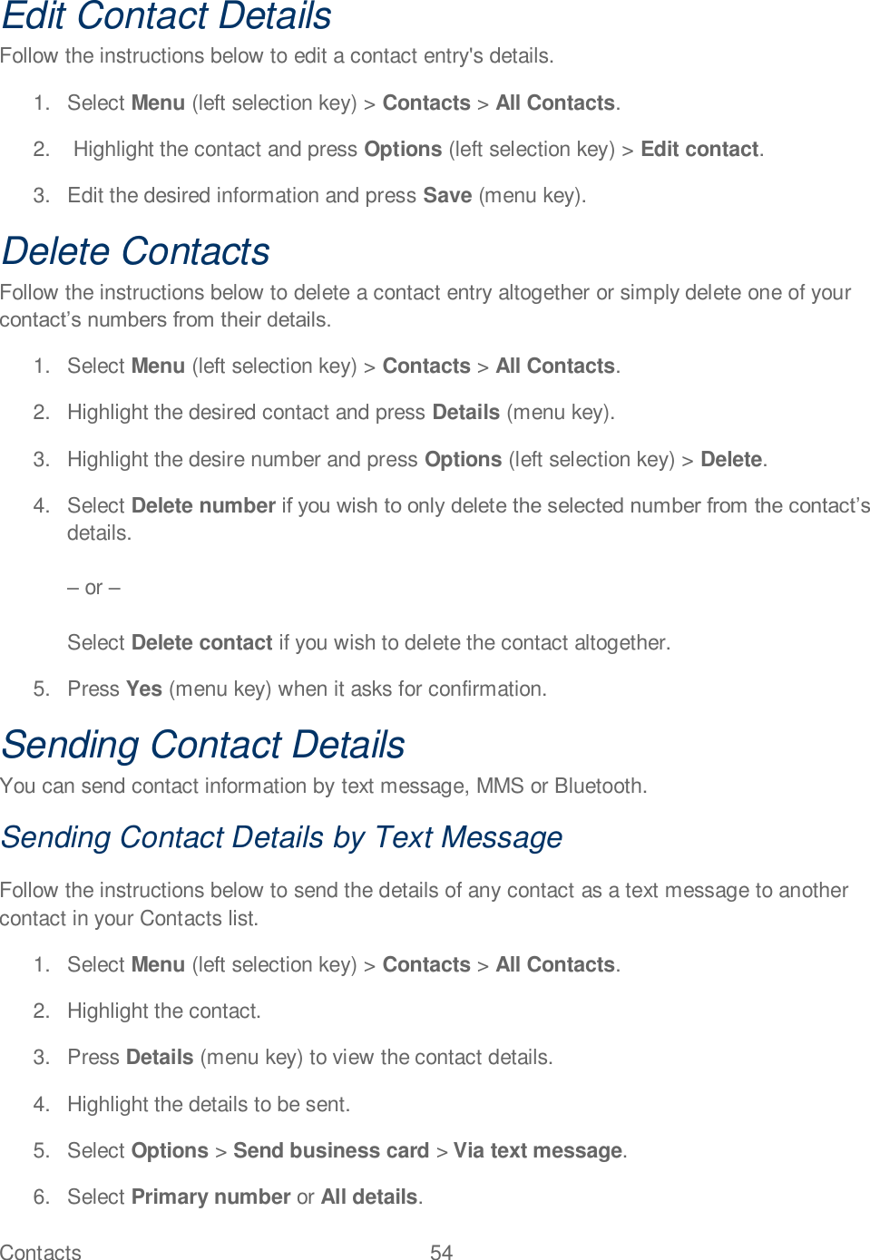 Contacts  54   Edit Contact Details Follow the instructions below to edit a contact entry&apos;s details. 1.  Select Menu (left selection key) &gt; Contacts &gt; All Contacts. 2.   Highlight the contact and press Options (left selection key) &gt; Edit contact. 3.  Edit the desired information and press Save (menu key). Delete Contacts Follow the instructions below to delete a contact entry altogether or simply delete one of your  1.  Select Menu (left selection key) &gt; Contacts &gt; All Contacts. 2.  Highlight the desired contact and press Details (menu key). 3.  Highlight the desire number and press Options (left selection key) &gt; Delete. 4.  Select Delete number details.   or   Select Delete contact if you wish to delete the contact altogether. 5.  Press Yes (menu key) when it asks for confirmation. Sending Contact Details You can send contact information by text message, MMS or Bluetooth. Sending Contact Details by Text Message Follow the instructions below to send the details of any contact as a text message to another contact in your Contacts list. 1.  Select Menu (left selection key) &gt; Contacts &gt; All Contacts. 2.  Highlight the contact.  3.  Press Details (menu key) to view the contact details. 4.  Highlight the details to be sent. 5.  Select Options &gt; Send business card &gt; Via text message. 6.  Select Primary number or All details. 