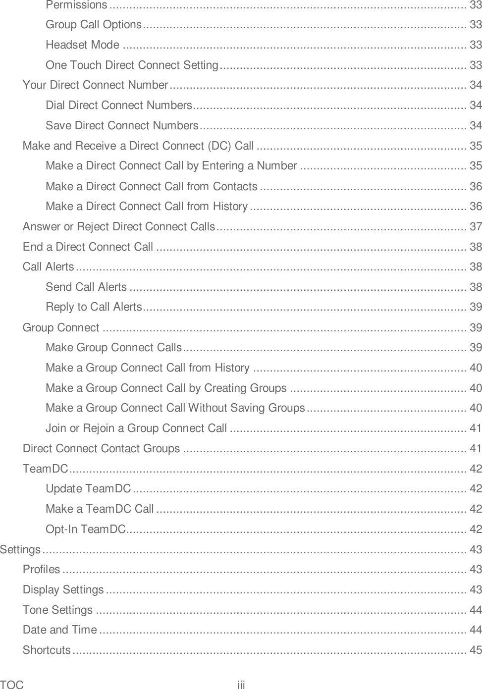 TOC  iii   Permissions ........................................................................................................... 33 Group Call Options ................................................................................................. 33 Headset Mode ....................................................................................................... 33 One Touch Direct Connect Setting .......................................................................... 33 Your Direct Connect Number ......................................................................................... 34 Dial Direct Connect Numbers.................................................................................. 34 Save Direct Connect Numbers ................................................................................ 34 Make and Receive a Direct Connect (DC) Call ............................................................... 35 Make a Direct Connect Call by Entering a Number .................................................. 35 Make a Direct Connect Call from Contacts .............................................................. 36 Make a Direct Connect Call from History ................................................................. 36 Answer or Reject Direct Connect Calls ........................................................................... 37 End a Direct Connect Call ............................................................................................. 38 Call Alerts ..................................................................................................................... 38 Send Call Alerts ..................................................................................................... 38 Reply to Call Alerts ................................................................................................. 39 Group Connect ............................................................................................................. 39 Make Group Connect Calls ..................................................................................... 39 Make a Group Connect Call from History ................................................................ 40 Make a Group Connect Call by Creating Groups ..................................................... 40 Make a Group Connect Call Without Saving Groups ................................................ 40 Join or Rejoin a Group Connect Call ....................................................................... 41 Direct Connect Contact Groups ..................................................................................... 41 TeamDC ....................................................................................................................... 42 Update TeamDC .................................................................................................... 42 Make a TeamDC Call ............................................................................................. 42 Opt-In TeamDC...................................................................................................... 42 Settings ............................................................................................................................... 43 Profiles ......................................................................................................................... 43 Display Settings ............................................................................................................ 43 Tone Settings ............................................................................................................... 44 Date and Time .............................................................................................................. 44 Shortcuts ...................................................................................................................... 45 