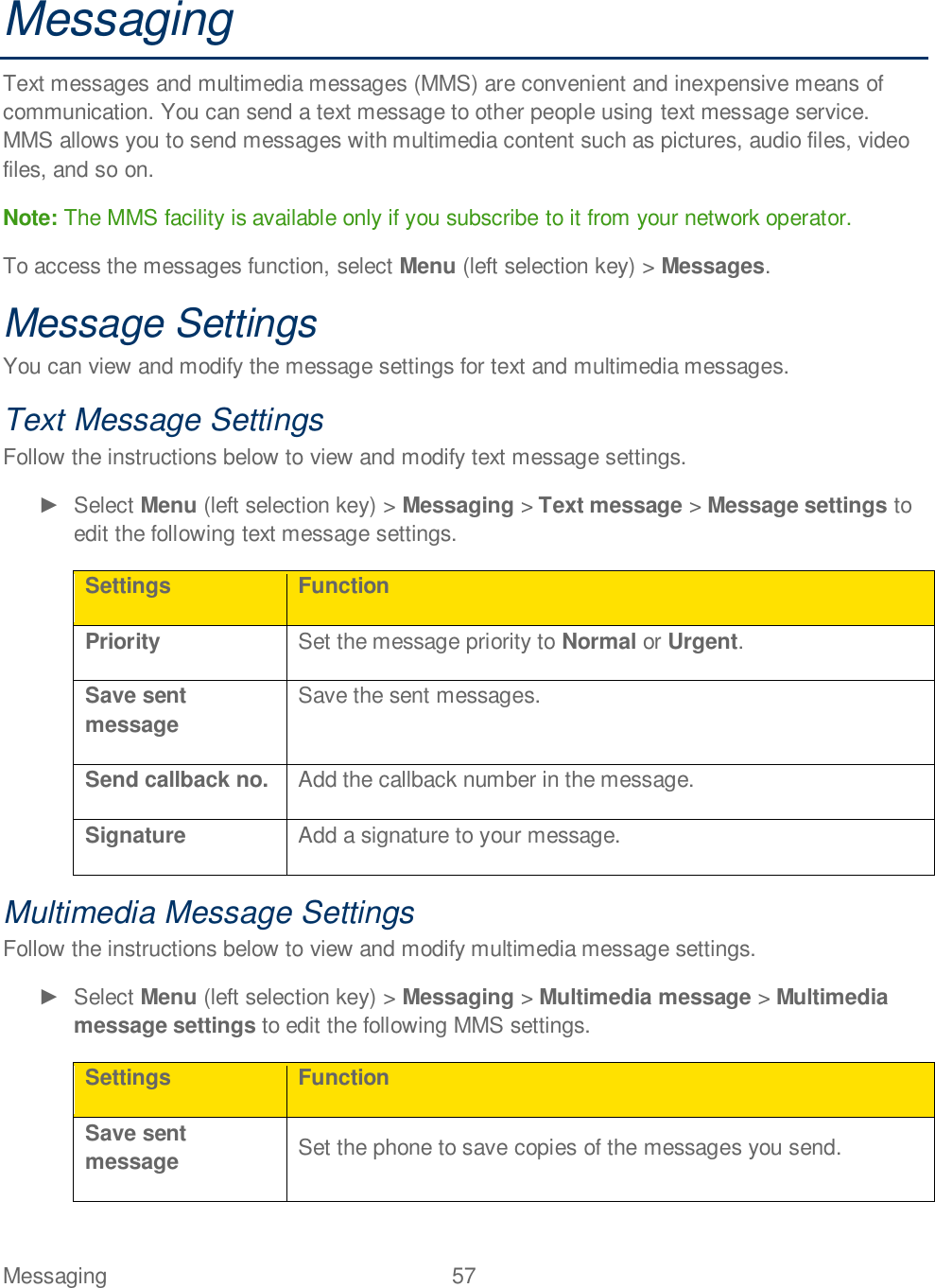 Messaging  57   Messaging Text messages and multimedia messages (MMS) are convenient and inexpensive means of communication. You can send a text message to other people using text message service. MMS allows you to send messages with multimedia content such as pictures, audio files, video files, and so on. Note: The MMS facility is available only if you subscribe to it from your network operator. To access the messages function, select Menu (left selection key) &gt; Messages.  Message Settings You can view and modify the message settings for text and multimedia messages. Text Message Settings Follow the instructions below to view and modify text message settings.   Select Menu (left selection key) &gt; Messaging &gt; Text message &gt; Message settings to edit the following text message settings. Settings Function Priority Set the message priority to Normal or Urgent. Save sent message Save the sent messages. Send callback no. Add the callback number in the message. Signature Add a signature to your message. Multimedia Message Settings Follow the instructions below to view and modify multimedia message settings.   Select Menu (left selection key) &gt; Messaging &gt; Multimedia message &gt; Multimedia message settings to edit the following MMS settings. Settings Function Save sent message Set the phone to save copies of the messages you send. 