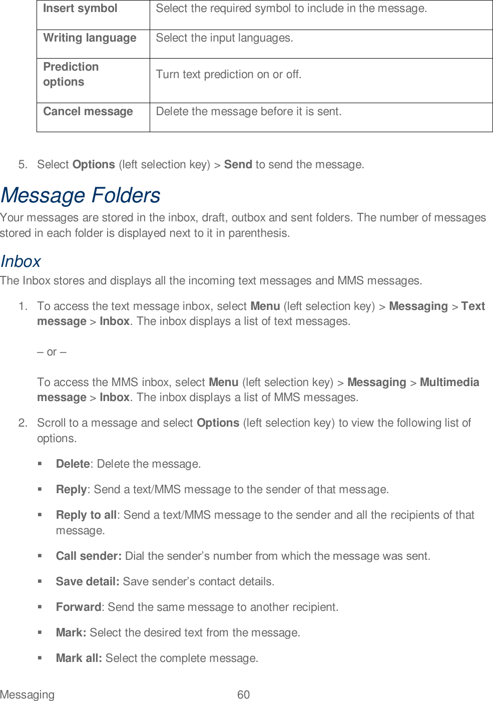 Messaging  60   Insert symbol Select the required symbol to include in the message. Writing language Select the input languages. Prediction options Turn text prediction on or off. Cancel message Delete the message before it is sent.  5.  Select Options (left selection key) &gt; Send to send the message. Message Folders Your messages are stored in the inbox, draft, outbox and sent folders. The number of messages stored in each folder is displayed next to it in parenthesis.  Inbox The Inbox stores and displays all the incoming text messages and MMS messages. 1.  To access the text message inbox, select Menu (left selection key) &gt; Messaging &gt; Text message &gt; Inbox. The inbox displays a list of text messages.   or   To access the MMS inbox, select Menu (left selection key) &gt; Messaging &gt; Multimedia message &gt; Inbox. The inbox displays a list of MMS messages. 2.  Scroll to a message and select Options (left selection key) to view the following list of options.  Delete: Delete the message.  Reply: Send a text/MMS message to the sender of that message.  Reply to all: Send a text/MMS message to the sender and all the recipients of that message.  Call sender:   Save detail:   Forward: Send the same message to another recipient.  Mark: Select the desired text from the message.  Mark all: Select the complete message. 