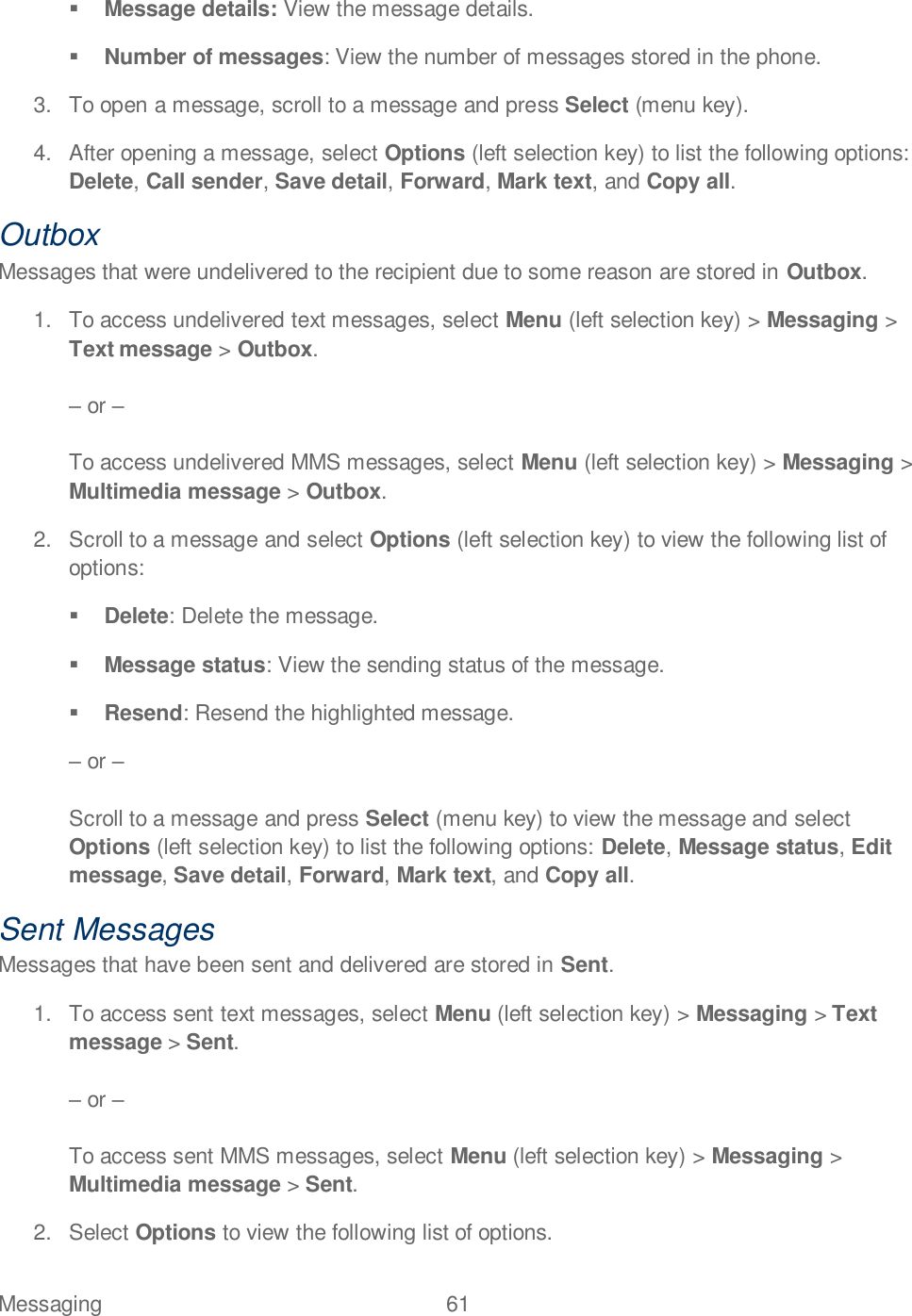 Messaging  61    Message details: View the message details.  Number of messages: View the number of messages stored in the phone. 3.  To open a message, scroll to a message and press Select (menu key). 4.  After opening a message, select Options (left selection key) to list the following options: Delete, Call sender, Save detail, Forward, Mark text, and Copy all. Outbox Messages that were undelivered to the recipient due to some reason are stored in Outbox. 1.  To access undelivered text messages, select Menu (left selection key) &gt; Messaging &gt; Text message &gt; Outbox.   or   To access undelivered MMS messages, select Menu (left selection key) &gt; Messaging &gt; Multimedia message &gt; Outbox. 2.  Scroll to a message and select Options (left selection key) to view the following list of options:  Delete: Delete the message.   Message status: View the sending status of the message.  Resend: Resend the highlighted message.  or   Scroll to a message and press Select (menu key) to view the message and select Options (left selection key) to list the following options: Delete, Message status, Edit message, Save detail, Forward, Mark text, and Copy all. Sent Messages Messages that have been sent and delivered are stored in Sent. 1.  To access sent text messages, select Menu (left selection key) &gt; Messaging &gt; Text message &gt; Sent.   or   To access sent MMS messages, select Menu (left selection key) &gt; Messaging &gt; Multimedia message &gt; Sent. 2.  Select Options to view the following list of options. 