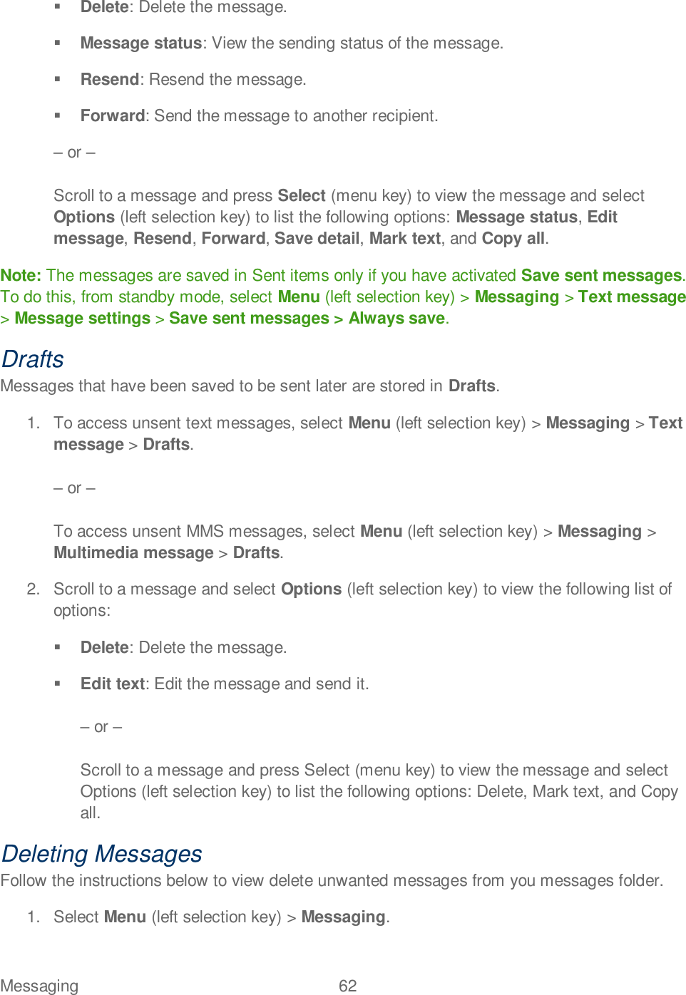 Messaging  62    Delete: Delete the message.  Message status: View the sending status of the message.  Resend: Resend the message.  Forward: Send the message to another recipient.  or   Scroll to a message and press Select (menu key) to view the message and select Options (left selection key) to list the following options: Message status, Edit message, Resend, Forward, Save detail, Mark text, and Copy all. Note: The messages are saved in Sent items only if you have activated Save sent messages. To do this, from standby mode, select Menu (left selection key) &gt; Messaging &gt; Text message &gt; Message settings &gt; Save sent messages &gt; Always save. Drafts Messages that have been saved to be sent later are stored in Drafts. 1.  To access unsent text messages, select Menu (left selection key) &gt; Messaging &gt; Text message &gt; Drafts.   or   To access unsent MMS messages, select Menu (left selection key) &gt; Messaging &gt; Multimedia message &gt; Drafts. 2.  Scroll to a message and select Options (left selection key) to view the following list of options:  Delete: Delete the message.  Edit text: Edit the message and send it.   or   Scroll to a message and press Select (menu key) to view the message and select Options (left selection key) to list the following options: Delete, Mark text, and Copy all. Deleting Messages Follow the instructions below to view delete unwanted messages from you messages folder. 1.  Select Menu (left selection key) &gt; Messaging. 