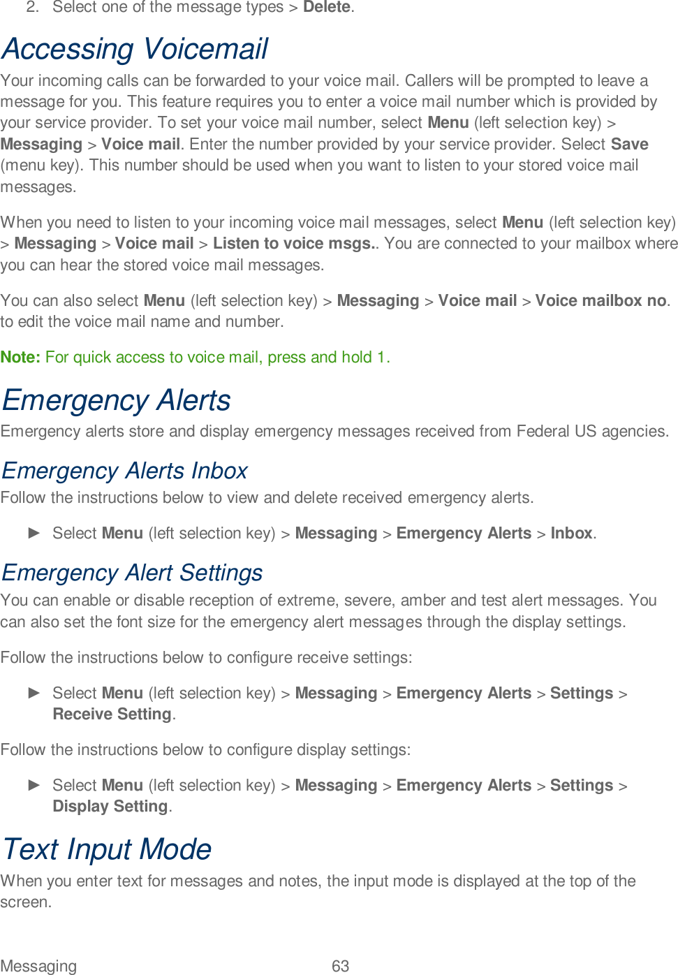 Messaging  63   2.  Select one of the message types &gt; Delete. Accessing Voicemail Your incoming calls can be forwarded to your voice mail. Callers will be prompted to leave a message for you. This feature requires you to enter a voice mail number which is provided by your service provider. To set your voice mail number, select Menu (left selection key) &gt; Messaging &gt; Voice mail. Enter the number provided by your service provider. Select Save (menu key). This number should be used when you want to listen to your stored voice mail messages. When you need to listen to your incoming voice mail messages, select Menu (left selection key) &gt; Messaging &gt; Voice mail &gt; Listen to voice msgs.. You are connected to your mailbox where you can hear the stored voice mail messages.  You can also select Menu (left selection key) &gt; Messaging &gt; Voice mail &gt; Voice mailbox no. to edit the voice mail name and number. Note: For quick access to voice mail, press and hold 1. Emergency Alerts Emergency alerts store and display emergency messages received from Federal US agencies. Emergency Alerts Inbox Follow the instructions below to view and delete received emergency alerts.   Select Menu (left selection key) &gt; Messaging &gt; Emergency Alerts &gt; Inbox. Emergency Alert Settings You can enable or disable reception of extreme, severe, amber and test alert messages. You can also set the font size for the emergency alert messages through the display settings.  Follow the instructions below to configure receive settings:   Select Menu (left selection key) &gt; Messaging &gt; Emergency Alerts &gt; Settings &gt; Receive Setting. Follow the instructions below to configure display settings:   Select Menu (left selection key) &gt; Messaging &gt; Emergency Alerts &gt; Settings &gt; Display Setting. Text Input Mode When you enter text for messages and notes, the input mode is displayed at the top of the screen.  