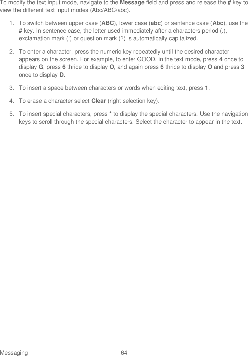 Messaging  64   To modify the text input mode, navigate to the Message field and press and release the # key to view the different text input modes (Abc/ABC/abc). 1.  To switch between upper case (ABC), lower case (abc) or sentence case (Abc), use the # key. In sentence case, the letter used immediately after a characters period (.), exclamation mark (!) or question mark (?) is automatically capitalized. 2.  To enter a character, press the numeric key repeatedly until the desired character appears on the screen. For example, to enter GOOD, in the text mode, press 4 once to display G, press 6 thrice to display O, and again press 6 thrice to display O and press 3 once to display D. 3.  To insert a space between characters or words when editing text, press 1. 4.  To erase a character select Clear (right selection key). 5.  To insert special characters, press * to display the special characters. Use the navigation keys to scroll through the special characters. Select the character to appear in the text.   