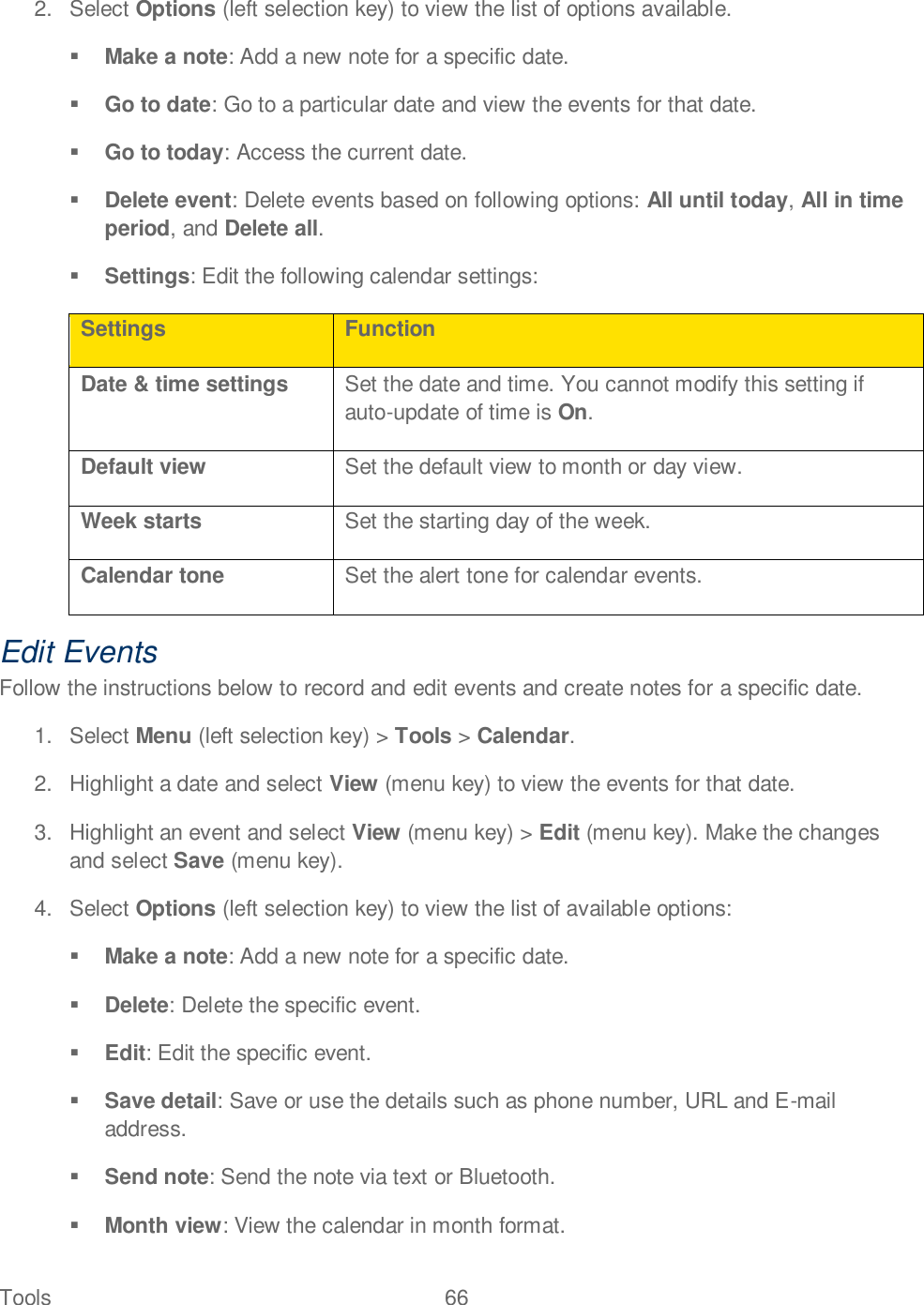 Tools  66   2.  Select Options (left selection key) to view the list of options available.  Make a note: Add a new note for a specific date.  Go to date: Go to a particular date and view the events for that date.  Go to today: Access the current date.  Delete event: Delete events based on following options: All until today, All in time period, and Delete all.  Settings: Edit the following calendar settings: Settings Function Date &amp; time settings Set the date and time. You cannot modify this setting if auto-update of time is On. Default view Set the default view to month or day view. Week starts Set the starting day of the week. Calendar tone Set the alert tone for calendar events. Edit Events Follow the instructions below to record and edit events and create notes for a specific date. 1.  Select Menu (left selection key) &gt; Tools &gt; Calendar. 2.  Highlight a date and select View (menu key) to view the events for that date. 3.  Highlight an event and select View (menu key) &gt; Edit (menu key). Make the changes and select Save (menu key). 4.  Select Options (left selection key) to view the list of available options:  Make a note: Add a new note for a specific date.  Delete: Delete the specific event.  Edit: Edit the specific event.  Save detail: Save or use the details such as phone number, URL and E-mail address.  Send note: Send the note via text or Bluetooth.  Month view: View the calendar in month format. 