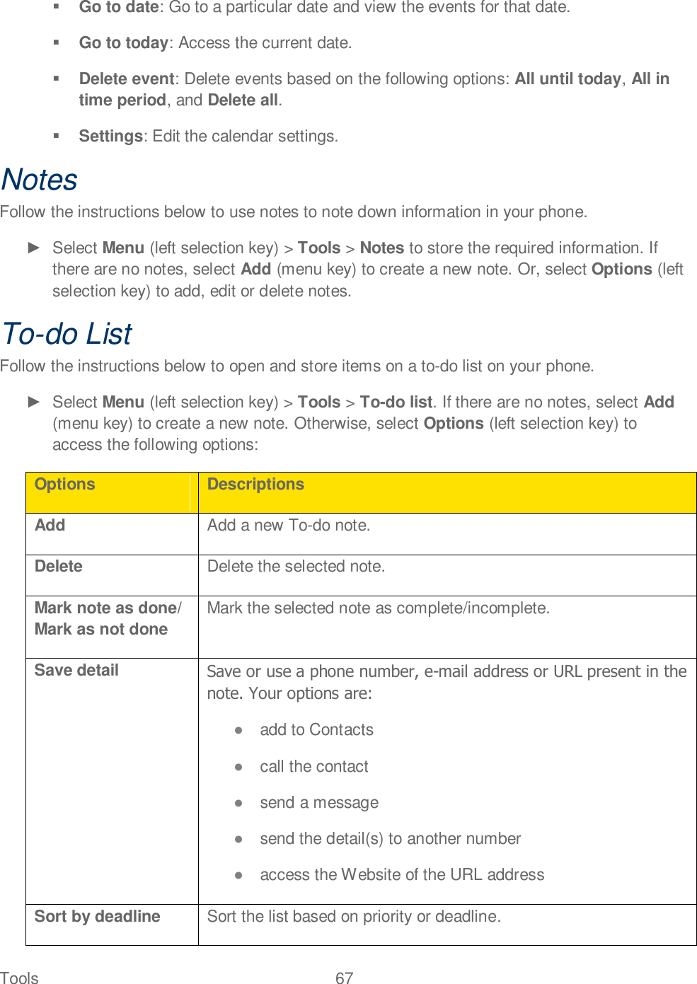 Tools  67    Go to date: Go to a particular date and view the events for that date.  Go to today: Access the current date.  Delete event: Delete events based on the following options: All until today, All in time period, and Delete all.  Settings: Edit the calendar settings. Notes Follow the instructions below to use notes to note down information in your phone.   Select Menu (left selection key) &gt; Tools &gt; Notes to store the required information. If there are no notes, select Add (menu key) to create a new note. Or, select Options (left selection key) to add, edit or delete notes.  To-do List Follow the instructions below to open and store items on a to-do list on your phone.    Select Menu (left selection key) &gt; Tools &gt; To-do list. If there are no notes, select Add (menu key) to create a new note. Otherwise, select Options (left selection key) to access the following options: Options Descriptions Add Add a new To-do note. Delete Delete the selected note. Mark note as done/ Mark as not done Mark the selected note as complete/incomplete. Save detail Save or use a phone number, e-mail address or URL present in the note. Your options are:   add to Contacts  call the contact  send a message  send the detail(s) to another number  access the Website of the URL address Sort by deadline Sort the list based on priority or deadline. 