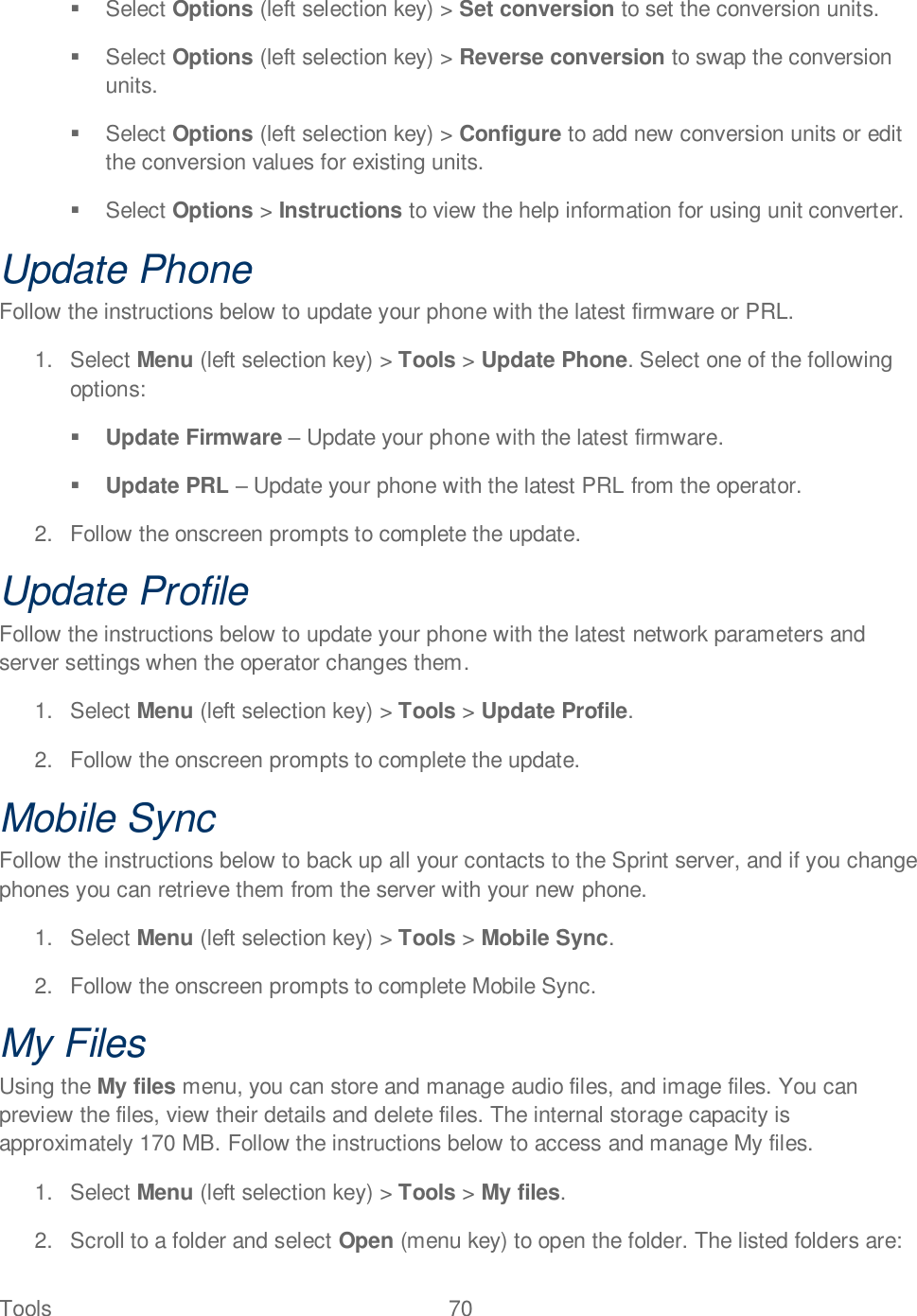 Tools  70     Select Options (left selection key) &gt; Set conversion to set the conversion units.   Select Options (left selection key) &gt; Reverse conversion to swap the conversion units.   Select Options (left selection key) &gt; Configure to add new conversion units or edit the conversion values for existing units.   Select Options &gt; Instructions to view the help information for using unit converter. Update Phone Follow the instructions below to update your phone with the latest firmware or PRL.  1.  Select Menu (left selection key) &gt; Tools &gt; Update Phone. Select one of the following options:  Update Firmware  Update your phone with the latest firmware.  Update PRL  Update your phone with the latest PRL from the operator. 2.  Follow the onscreen prompts to complete the update. Update Profile Follow the instructions below to update your phone with the latest network parameters and server settings when the operator changes them.  1.  Select Menu (left selection key) &gt; Tools &gt; Update Profile. 2.  Follow the onscreen prompts to complete the update. Mobile Sync Follow the instructions below to back up all your contacts to the Sprint server, and if you change phones you can retrieve them from the server with your new phone.  1.  Select Menu (left selection key) &gt; Tools &gt; Mobile Sync. 2.  Follow the onscreen prompts to complete Mobile Sync. My Files Using the My files menu, you can store and manage audio files, and image files. You can preview the files, view their details and delete files. The internal storage capacity is approximately 170 MB. Follow the instructions below to access and manage My files. 1.  Select Menu (left selection key) &gt; Tools &gt; My files. 2.  Scroll to a folder and select Open (menu key) to open the folder. The listed folders are: 