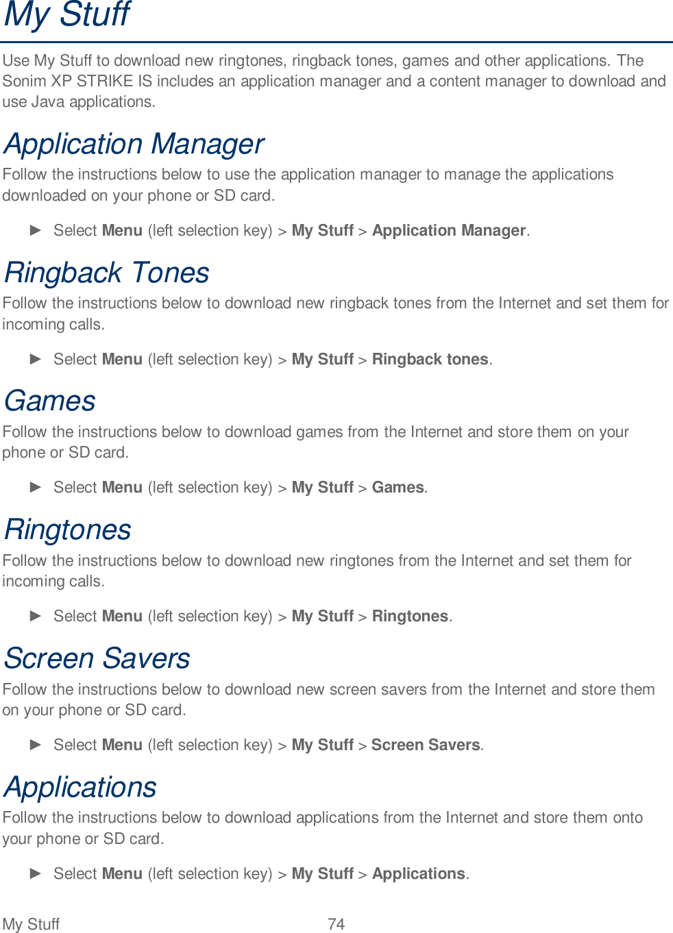 My Stuff  74   My Stuff Use My Stuff to download new ringtones, ringback tones, games and other applications. The Sonim XP STRIKE IS includes an application manager and a content manager to download and use Java applications.  Application Manager Follow the instructions below to use the application manager to manage the applications downloaded on your phone or SD card.   Select Menu (left selection key) &gt; My Stuff &gt; Application Manager. Ringback Tones Follow the instructions below to download new ringback tones from the Internet and set them for incoming calls.   Select Menu (left selection key) &gt; My Stuff &gt; Ringback tones. Games Follow the instructions below to download games from the Internet and store them on your phone or SD card.   Select Menu (left selection key) &gt; My Stuff &gt; Games. Ringtones Follow the instructions below to download new ringtones from the Internet and set them for incoming calls.   Select Menu (left selection key) &gt; My Stuff &gt; Ringtones. Screen Savers Follow the instructions below to download new screen savers from the Internet and store them on your phone or SD card.   Select Menu (left selection key) &gt; My Stuff &gt; Screen Savers. Applications Follow the instructions below to download applications from the Internet and store them onto your phone or SD card.   Select Menu (left selection key) &gt; My Stuff &gt; Applications. 