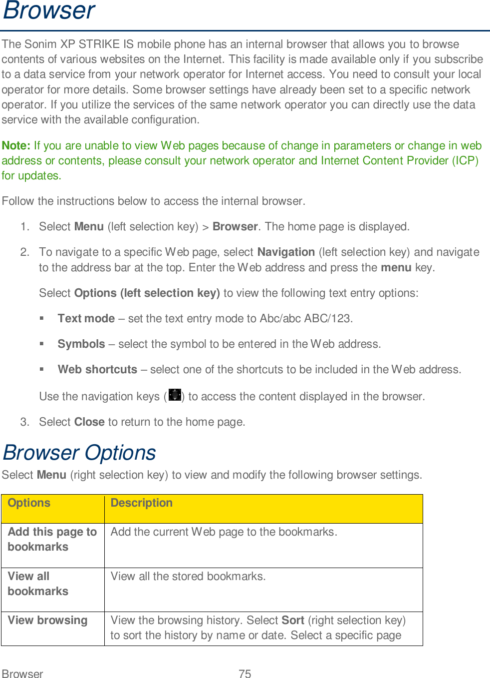 Browser  75   Browser The Sonim XP STRIKE IS mobile phone has an internal browser that allows you to browse contents of various websites on the Internet. This facility is made available only if you subscribe to a data service from your network operator for Internet access. You need to consult your local operator for more details. Some browser settings have already been set to a specific network operator. If you utilize the services of the same network operator you can directly use the data service with the available configuration. Note: If you are unable to view Web pages because of change in parameters or change in web address or contents, please consult your network operator and Internet Content Provider (ICP) for updates. Follow the instructions below to access the internal browser. 1.  Select Menu (left selection key) &gt; Browser. The home page is displayed.  2.  To navigate to a specific Web page, select Navigation (left selection key) and navigate to the address bar at the top. Enter the Web address and press the menu key. Select Options (left selection key) to view the following text entry options:  Text mode  set the text entry mode to Abc/abc ABC/123.  Symbols  select the symbol to be entered in the Web address.  Web shortcuts  select one of the shortcuts to be included in the Web address. Use the navigation keys ( ) to access the content displayed in the browser.  3.  Select Close to return to the home page. Browser Options Select Menu (right selection key) to view and modify the following browser settings. Options Description Add this page to bookmarks Add the current Web page to the bookmarks. View all bookmarks View all the stored bookmarks. View browsing View the browsing history. Select Sort (right selection key) to sort the history by name or date. Select a specific page 