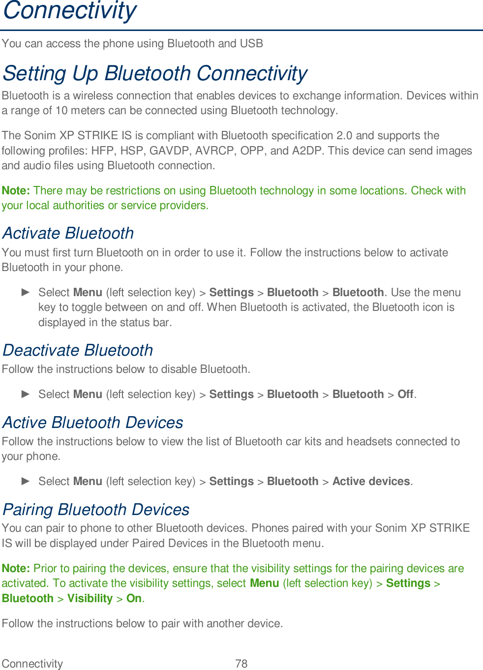 Connectivity  78   Connectivity You can access the phone using Bluetooth and USB  Setting Up Bluetooth Connectivity Bluetooth is a wireless connection that enables devices to exchange information. Devices within a range of 10 meters can be connected using Bluetooth technology. The Sonim XP STRIKE IS is compliant with Bluetooth specification 2.0 and supports the following profiles: HFP, HSP, GAVDP, AVRCP, OPP, and A2DP. This device can send images and audio files using Bluetooth connection. Note: There may be restrictions on using Bluetooth technology in some locations. Check with your local authorities or service providers. Activate Bluetooth You must first turn Bluetooth on in order to use it. Follow the instructions below to activate Bluetooth in your phone.   Select Menu (left selection key) &gt; Settings &gt; Bluetooth &gt; Bluetooth. Use the menu key to toggle between on and off. When Bluetooth is activated, the Bluetooth icon is displayed in the status bar. Deactivate Bluetooth Follow the instructions below to disable Bluetooth.   Select Menu (left selection key) &gt; Settings &gt; Bluetooth &gt; Bluetooth &gt; Off.  Active Bluetooth Devices Follow the instructions below to view the list of Bluetooth car kits and headsets connected to your phone.   Select Menu (left selection key) &gt; Settings &gt; Bluetooth &gt; Active devices.  Pairing Bluetooth Devices You can pair to phone to other Bluetooth devices. Phones paired with your Sonim XP STRIKE IS will be displayed under Paired Devices in the Bluetooth menu.  Note: Prior to pairing the devices, ensure that the visibility settings for the pairing devices are activated. To activate the visibility settings, select Menu (left selection key) &gt; Settings &gt; Bluetooth &gt; Visibility &gt; On. Follow the instructions below to pair with another device. 