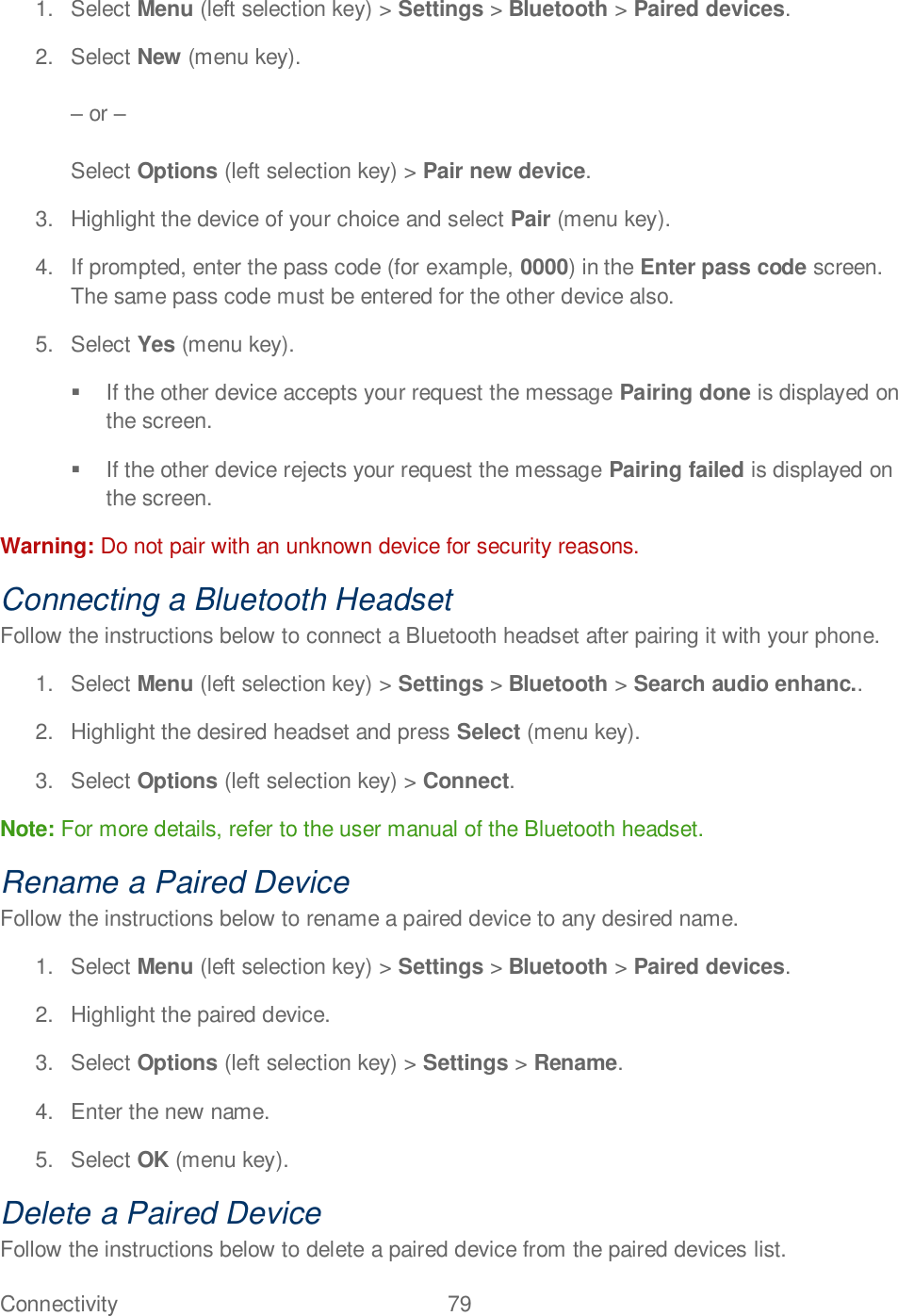 Connectivity  79   1.  Select Menu (left selection key) &gt; Settings &gt; Bluetooth &gt; Paired devices. 2.  Select New (menu key).   or   Select Options (left selection key) &gt; Pair new device. 3.  Highlight the device of your choice and select Pair (menu key). 4.  If prompted, enter the pass code (for example, 0000) in the Enter pass code screen. The same pass code must be entered for the other device also. 5.  Select Yes (menu key).  If the other device accepts your request the message Pairing done is displayed on the screen.   If the other device rejects your request the message Pairing failed is displayed on the screen. Warning: Do not pair with an unknown device for security reasons. Connecting a Bluetooth Headset Follow the instructions below to connect a Bluetooth headset after pairing it with your phone. 1.  Select Menu (left selection key) &gt; Settings &gt; Bluetooth &gt; Search audio enhanc.. 2.  Highlight the desired headset and press Select (menu key). 3.  Select Options (left selection key) &gt; Connect. Note: For more details, refer to the user manual of the Bluetooth headset. Rename a Paired Device Follow the instructions below to rename a paired device to any desired name. 1.  Select Menu (left selection key) &gt; Settings &gt; Bluetooth &gt; Paired devices. 2.  Highlight the paired device. 3.  Select Options (left selection key) &gt; Settings &gt; Rename. 4.  Enter the new name. 5.  Select OK (menu key). Delete a Paired Device Follow the instructions below to delete a paired device from the paired devices list. 