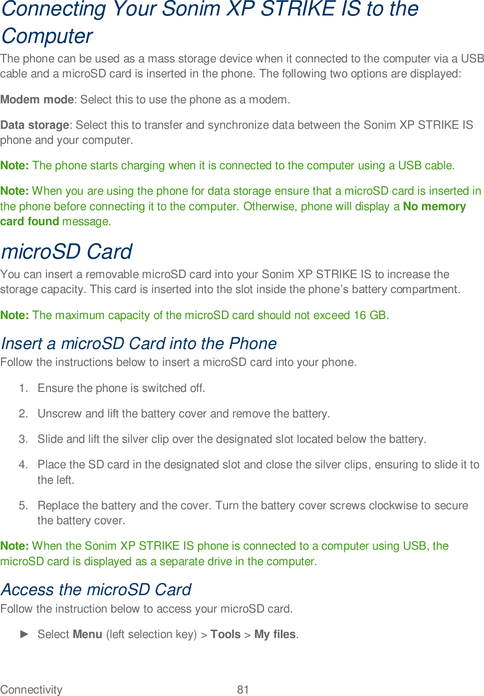 Connectivity  81   Connecting Your Sonim XP STRIKE IS to the Computer The phone can be used as a mass storage device when it connected to the computer via a USB cable and a microSD card is inserted in the phone. The following two options are displayed: Modem mode: Select this to use the phone as a modem. Data storage: Select this to transfer and synchronize data between the Sonim XP STRIKE IS phone and your computer. Note: The phone starts charging when it is connected to the computer using a USB cable. Note: When you are using the phone for data storage ensure that a microSD card is inserted in the phone before connecting it to the computer. Otherwise, phone will display a No memory card found message. microSD Card You can insert a removable microSD card into your Sonim XP STRIKE IS to increase the storage capacity. This card is inserted into the slot inside the phone.  Note: The maximum capacity of the microSD card should not exceed 16 GB. Insert a microSD Card into the Phone Follow the instructions below to insert a microSD card into your phone. 1.  Ensure the phone is switched off. 2.  Unscrew and lift the battery cover and remove the battery.  3.  Slide and lift the silver clip over the designated slot located below the battery. 4.  Place the SD card in the designated slot and close the silver clips, ensuring to slide it to the left. 5.  Replace the battery and the cover. Turn the battery cover screws clockwise to secure the battery cover. Note: When the Sonim XP STRIKE IS phone is connected to a computer using USB, the microSD card is displayed as a separate drive in the computer. Access the microSD Card Follow the instruction below to access your microSD card.   Select Menu (left selection key) &gt; Tools &gt; My files. 