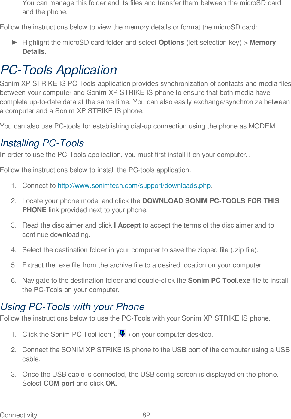 Connectivity  82   You can manage this folder and its files and transfer them between the microSD card and the phone.  Follow the instructions below to view the memory details or format the microSD card:    Highlight the microSD card folder and select Options (left selection key) &gt; Memory Details. PC-Tools Application Sonim XP STRIKE IS PC Tools application provides synchronization of contacts and media files between your computer and Sonim XP STRIKE IS phone to ensure that both media have complete up-to-date data at the same time. You can also easily exchange/synchronize between a computer and a Sonim XP STRIKE IS phone. You can also use PC-tools for establishing dial-up connection using the phone as MODEM. Installing PC-Tools In order to use the PC-Tools application, you must first install it on your computer.. Follow the instructions below to install the PC-tools application. 1.  Connect to http://www.sonimtech.com/support/downloads.php.  2.  Locate your phone model and click the DOWNLOAD SONIM PC-TOOLS FOR THIS PHONE link provided next to your phone. 3.  Read the disclaimer and click I Accept to accept the terms of the disclaimer and to continue downloading. 4.  Select the destination folder in your computer to save the zipped file (.zip file). 5.  Extract the .exe file from the archive file to a desired location on your computer. 6.  Navigate to the destination folder and double-click the Sonim PC Tool.exe file to install the PC-Tools on your computer. Using PC-Tools with your Phone Follow the instructions below to use the PC-Tools with your Sonim XP STRIKE IS phone. 1.  Click the Sonim PC Tool icon (   ) on your computer desktop.  2.  Connect the SONIM XP STRIKE IS phone to the USB port of the computer using a USB cable. 3.  Once the USB cable is connected, the USB config screen is displayed on the phone. Select COM port and click OK. 