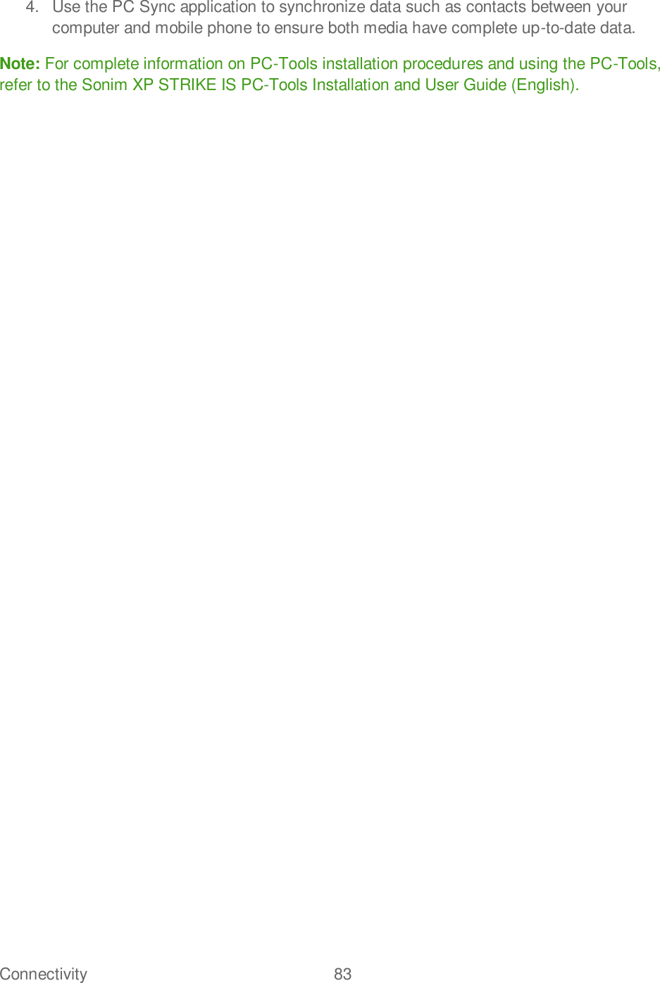 Connectivity  83   4.  Use the PC Sync application to synchronize data such as contacts between your computer and mobile phone to ensure both media have complete up-to-date data. Note: For complete information on PC-Tools installation procedures and using the PC-Tools, refer to the Sonim XP STRIKE IS PC-Tools Installation and User Guide (English).  