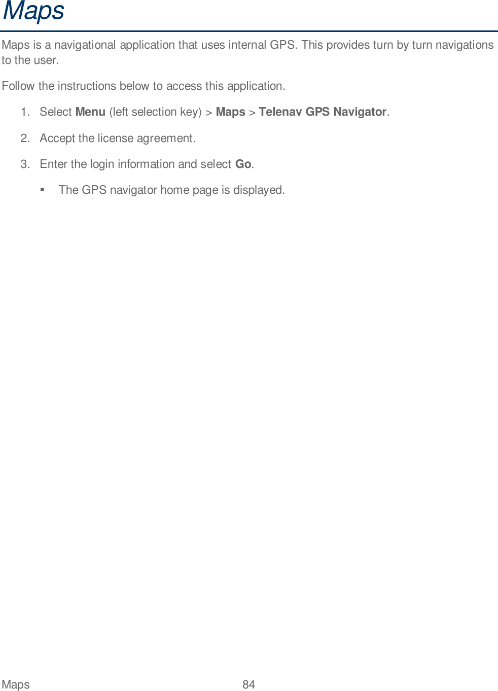 Maps  84   Maps Maps is a navigational application that uses internal GPS. This provides turn by turn navigations to the user.  Follow the instructions below to access this application. 1.  Select Menu (left selection key) &gt; Maps &gt; Telenav GPS Navigator.  2.  Accept the license agreement. 3.  Enter the login information and select Go.    The GPS navigator home page is displayed.   