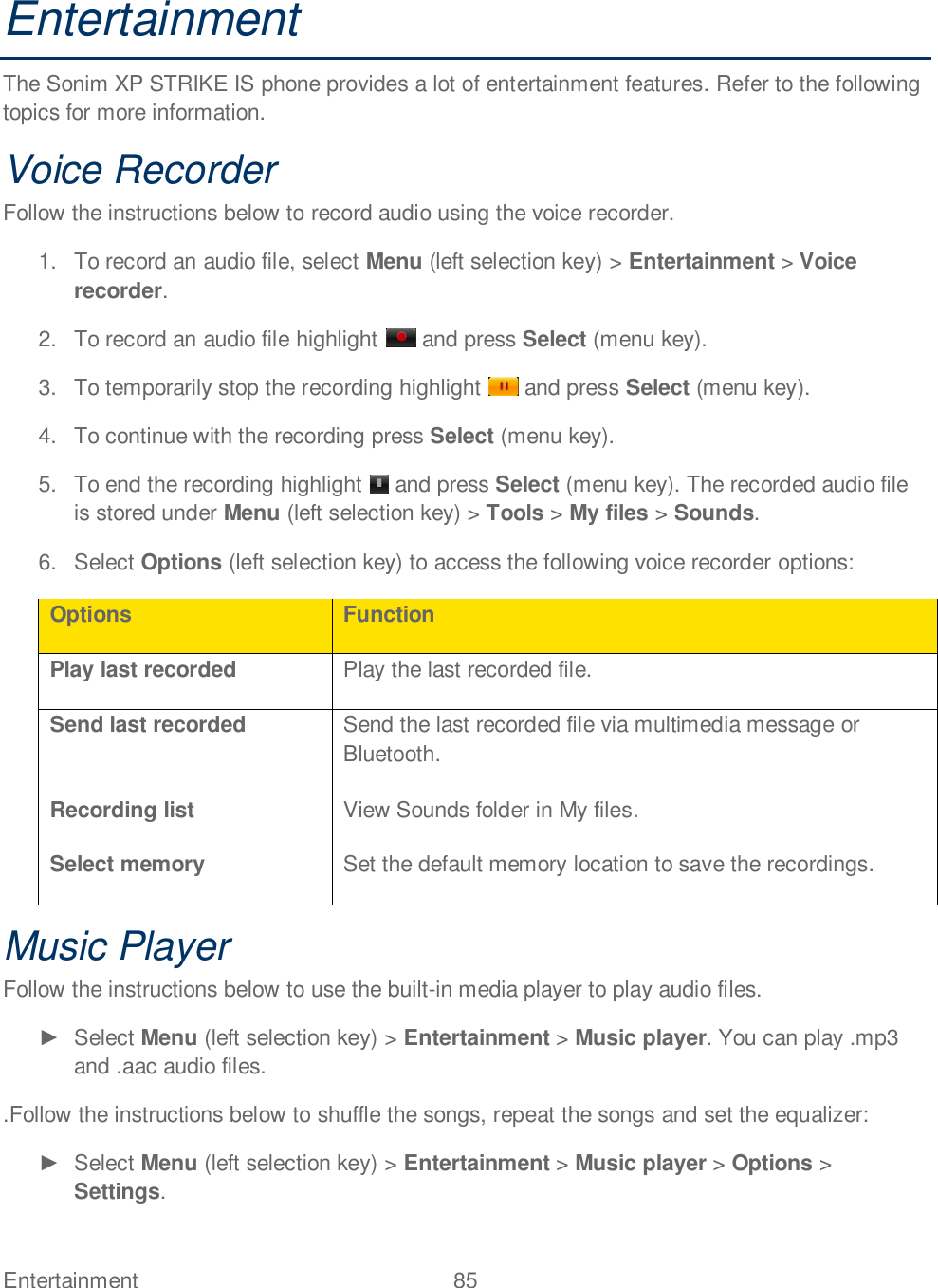 Entertainment  85   Entertainment The Sonim XP STRIKE IS phone provides a lot of entertainment features. Refer to the following topics for more information. Voice Recorder Follow the instructions below to record audio using the voice recorder. 1.  To record an audio file, select Menu (left selection key) &gt; Entertainment &gt; Voice recorder. 2.  To record an audio file highlight   and press Select (menu key).  3.  To temporarily stop the recording highlight   and press Select (menu key). 4.  To continue with the recording press Select (menu key). 5.  To end the recording highlight   and press Select (menu key). The recorded audio file is stored under Menu (left selection key) &gt; Tools &gt; My files &gt; Sounds. 6.  Select Options (left selection key) to access the following voice recorder options: Options Function Play last recorded Play the last recorded file. Send last recorded Send the last recorded file via multimedia message or Bluetooth. Recording list View Sounds folder in My files. Select memory Set the default memory location to save the recordings. Music Player Follow the instructions below to use the built-in media player to play audio files.    Select Menu (left selection key) &gt; Entertainment &gt; Music player. You can play .mp3 and .aac audio files. .Follow the instructions below to shuffle the songs, repeat the songs and set the equalizer:    Select Menu (left selection key) &gt; Entertainment &gt; Music player &gt; Options &gt; Settings. 