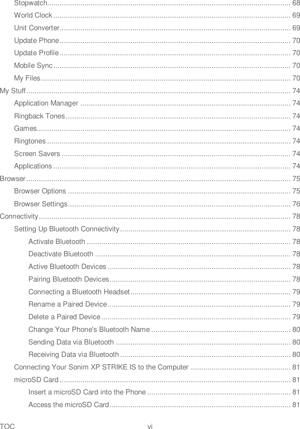 TOC  vi   Stopwatch..................................................................................................................... 68 World Clock .................................................................................................................. 69 Unit Converter............................................................................................................... 69 Update Phone ............................................................................................................... 70 Update Profile ............................................................................................................... 70 Mobile Sync .................................................................................................................. 70 My Files ........................................................................................................................ 70 My Stuff ............................................................................................................................... 74 Application Manager ..................................................................................................... 74 Ringback Tones ............................................................................................................ 74 Games.......................................................................................................................... 74 Ringtones ..................................................................................................................... 74 Screen Savers .............................................................................................................. 74 Applications .................................................................................................................. 74 Browser ............................................................................................................................... 75 Browser Options ........................................................................................................... 75 Browser Settings ........................................................................................................... 76 Connectivity ......................................................................................................................... 78 Setting Up Bluetooth Connectivity .................................................................................. 78 Activate Bluetooth .................................................................................................. 78 Deactivate Bluetooth .............................................................................................. 78 Active Bluetooth Devices ........................................................................................ 78 Pairing Bluetooth Devices ....................................................................................... 78 Connecting a Bluetooth Headset ............................................................................. 79 Rename a Paired Device ........................................................................................ 79 Delete a Paired Device ........................................................................................... 79 Change Your Phone&apos;s Bluetooth Name ................................................................... 80 Sending Data via Bluetooth .................................................................................... 80 Receiving Data via Bluetooth .................................................................................. 80 Connecting Your Sonim XP STRIKE IS to the Computer ................................................ 81 microSD Card ............................................................................................................... 81 Insert a microSD Card into the Phone ..................................................................... 81 Access the microSD Card ....................................................................................... 81 