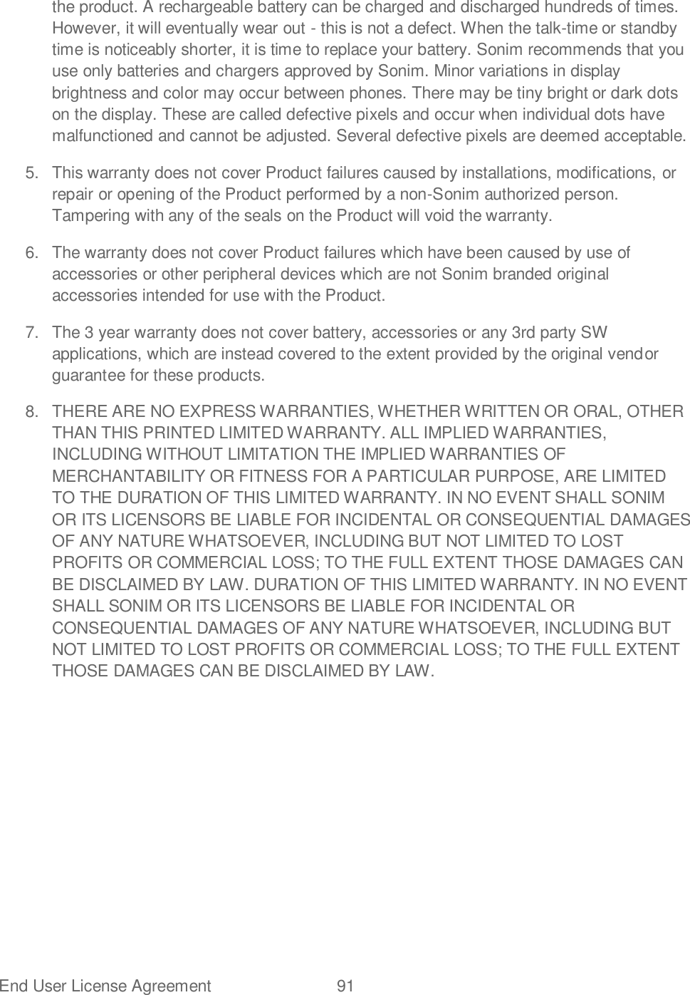 End User License Agreement  91   the product. A rechargeable battery can be charged and discharged hundreds of times. However, it will eventually wear out - this is not a defect. When the talk-time or standby time is noticeably shorter, it is time to replace your battery. Sonim recommends that you use only batteries and chargers approved by Sonim. Minor variations in display brightness and color may occur between phones. There may be tiny bright or dark dots on the display. These are called defective pixels and occur when individual dots have malfunctioned and cannot be adjusted. Several defective pixels are deemed acceptable. 5.  This warranty does not cover Product failures caused by installations, modifications, or repair or opening of the Product performed by a non-Sonim authorized person. Tampering with any of the seals on the Product will void the warranty. 6.  The warranty does not cover Product failures which have been caused by use of accessories or other peripheral devices which are not Sonim branded original accessories intended for use with the Product. 7.  The 3 year warranty does not cover battery, accessories or any 3rd party SW applications, which are instead covered to the extent provided by the original vendor guarantee for these products. 8.  THERE ARE NO EXPRESS WARRANTIES, WHETHER WRITTEN OR ORAL, OTHER THAN THIS PRINTED LIMITED WARRANTY. ALL IMPLIED WARRANTIES, INCLUDING WITHOUT LIMITATION THE IMPLIED WARRANTIES OF MERCHANTABILITY OR FITNESS FOR A PARTICULAR PURPOSE, ARE LIMITED TO THE DURATION OF THIS LIMITED WARRANTY. IN NO EVENT SHALL SONIM OR ITS LICENSORS BE LIABLE FOR INCIDENTAL OR CONSEQUENTIAL DAMAGES OF ANY NATURE WHATSOEVER, INCLUDING BUT NOT LIMITED TO LOST PROFITS OR COMMERCIAL LOSS; TO THE FULL EXTENT THOSE DAMAGES CAN BE DISCLAIMED BY LAW. DURATION OF THIS LIMITED WARRANTY. IN NO EVENT SHALL SONIM OR ITS LICENSORS BE LIABLE FOR INCIDENTAL OR CONSEQUENTIAL DAMAGES OF ANY NATURE WHATSOEVER, INCLUDING BUT NOT LIMITED TO LOST PROFITS OR COMMERCIAL LOSS; TO THE FULL EXTENT THOSE DAMAGES CAN BE DISCLAIMED BY LAW. 