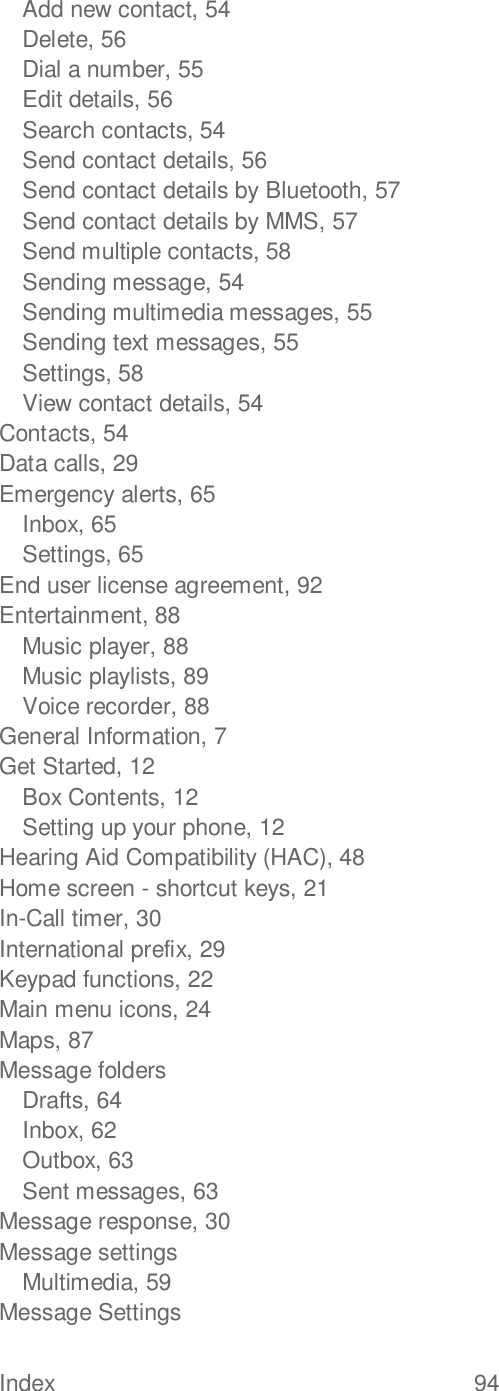 Index  94   Add new contact, 54 Delete, 56 Dial a number, 55 Edit details, 56 Search contacts, 54 Send contact details, 56 Send contact details by Bluetooth, 57 Send contact details by MMS, 57 Send multiple contacts, 58 Sending message, 54 Sending multimedia messages, 55 Sending text messages, 55 Settings, 58 View contact details, 54 Contacts, 54 Data calls, 29 Emergency alerts, 65 Inbox, 65 Settings, 65 End user license agreement, 92 Entertainment, 88 Music player, 88 Music playlists, 89 Voice recorder, 88 General Information, 7 Get Started, 12 Box Contents, 12 Setting up your phone, 12 Hearing Aid Compatibility (HAC), 48 Home screen - shortcut keys, 21 In-Call timer, 30 International prefix, 29 Keypad functions, 22 Main menu icons, 24 Maps, 87 Message folders Drafts, 64 Inbox, 62 Outbox, 63 Sent messages, 63 Message response, 30 Message settings Multimedia, 59 Message Settings 