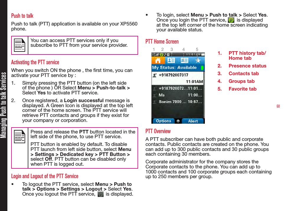 68Managing Push to talk ServicesPush to talkPush to talk (PTT) application is available on your XP5560 phone. You can access PTT services only if you subscribe to PTT from your service provider.Activating the PTT serviceWhen you switch ON the phone , the rst time, you can activate your PTT service by :1.  Simply pressing the PTT button (on the left side of the phone ) OR Select Menu &gt; Push-to-talk &gt; Select Yes to activate PTT service. 2.  Once registered, a Login successful message is displayed. A Green Icon is displayed at the top left corner of the home screen. The PTT service will retrieve PTT contacts and groups if they exist for your company or corporation.Press and release the PTT button located in the left side of the phone, to use PTT service.PTT button is enabled by default. To disable PTT launch from left side button, select Menu &gt; Settings &gt; Dedicated key &gt; PTT Button &gt; select Off. PTT button can be disabled only when PTT is logged out.Login and Logout of the PTT Service•  To logout the PTT service, select Menu &gt; Push to talk &gt; Options &gt; Settings &gt; Logout &gt; Select Yes. Once you logout the PTT service,   is displayed. •  To login, select Menu &gt; Push to talk &gt; Select Yes. Once you login the PTT service,   is displayed at the top left corner of the home screen indicating your available status. PTT Home Screen1.  PTT history tab/ Home tab2.  Presence status3.  Contacts tab4.  Groups tab5.  Favorite tabPTT Overview A PTT subscriber can have both public and corporate contacts. Public contacts are created on the phone. You can add up to 300 public contacts and 30 public groups each containing 30 members.Corporate administrator for the company stores the Corporate contacts to the phone. You can add up to 1000 contacts and 100 corporate groups each containing up to 250 members per group.2 3 4 51