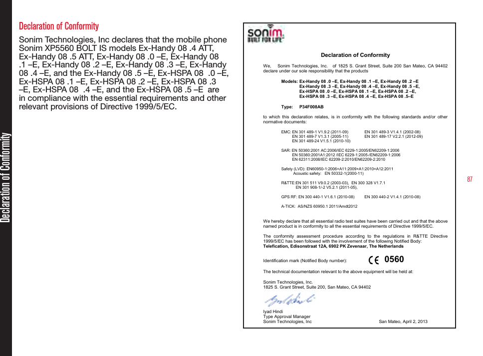87Declaration of Conformity Sonim Technologies, Inc declares that the mobile phone Sonim XP5560 BOLT IS models Ex-Handy 08 .4 ATT, Ex-Handy 08 .5 ATT, Ex-Handy 08 .0 –E, Ex-Handy 08 .1 –E, Ex-Handy 08 .2 –E, Ex-Handy 08 .3 –E, Ex-Handy 08 .4 –E, and the Ex-Handy 08 .5 –E, Ex-HSPA 08  .0 –E, Ex-HSPA 08 .1 –E, Ex-HSPA 08 .2 –E, Ex-HSPA 08 .3 –E, Ex-HSPA 08  .4 –E, and the Ex-HSPA 08 .5 –E  are in compliance with the essential requirements and other relevant provisions of Directive 1999/5/EC.Declaration of Conformity 1825 So. Grant Street, Suite 200, San Mateo, CA 94402  tel: 1.650.378.8100  fax 1.650.240.3848  www.sonimtech.com     Declaration of Conformity  We,    Sonim Technologies, Inc.      of  1825  S. Grant Street, Suite 200 San Mateo, CA 94402 declare under our sole responsibility that the products   Models: Ex-Handy 08 .0 –E, Ex-Handy 08 .1 –E, Ex-Handy 08 .2 –E     Ex-Handy 08 .3 –E, Ex-Handy 08 .4 –E, Ex-Handy 08 .5 –E,      Ex-HSPA 08 .0 –E, Ex-HSPA 08 .1 –E, Ex-HSPA 08 .2 –E,      Ex-HSPA 08 .3 –E, Ex-HSPA 08 .4 –E, Ex-HSPA 08 .5–E    Type:  P34F008AB                            to  which  this  declaration  relates,  is  in  conformity  with  the  following  standards  and/or  other normative documents:  EMC: EN 301 489-1 V1.9.2 (2011-09)    EN 301 489-3 V1.4.1 (2002-08)   EN 301 489-7 V1.3.1 (2005-11)     EN 301 489-17 V2.2.1 (2012-09)    EN 301 489-24 V1.5.1 (2010-10)  SAR: EN 50360:2001 AC:2006/IEC 6229-1:2005/EN62209-1:2006   EN 50360:2001A1:2012 /IEC 6229-1:2005-/EN62209-1:2006   EN 62311:2008/IEC 62209-2:2010/EN62209-2:2010  Safety (LVD):  EN60950-1:2006+A11:2009+A1:2010+A12:2011        Acoustic safety:   EN 50332-1(2000-11)  R&amp;TTE:EN 301 511 V9.0.2 (2003-03),  EN 300 328 V1.7.1        EN 301 908-1/-2 V5.2.1 (2011-05),   GPS RF: EN 300 440-1 V1.6.1 (2010-08)   EN 300 440-2 V1.4.1 (2010-08)  A-TICK:  AS/NZS 60950.1 2011/Amdt2012   We hereby declare that all essential radio test suites have been carried out and that the above named product is in conformity to all the essential requirements of Directive 1999/5/EC.  The  conformity  assessment  procedure  according  to  the  regulations  in  R&amp;TTE  Directive 1999/5/EC has been followed with the involvement of the following Notified Body: Telefication, Edisonstraat 12A, 6902 PK Zevenaar, The Netherlands    0560 Identification mark (Notified Body number):          The technical documentation relevant to the above equipment will be held at:  Sonim Technologies, Inc.   1825 S. Grant Street, Suite 200, San Mateo, CA 94402  Iyad Hindi   Type Approval Manager Sonim Technologies, Inc          San Mateo, April 2, 2013  