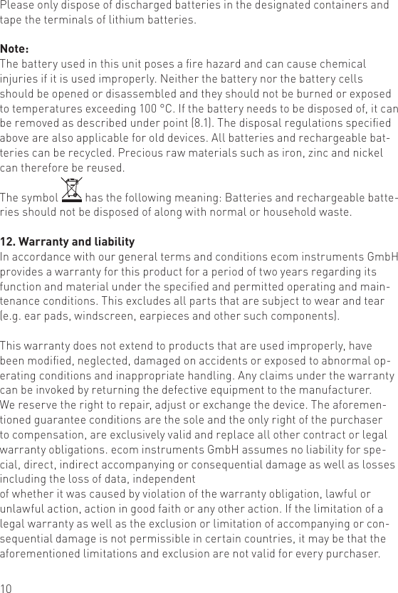 10Please only dispose of discharged batteries in the designated containers and tape the terminals of lithium batteries. Note: The battery used in this unit poses a re hazard and can cause chemical injuries if it is used improperly. Neither the battery nor the battery cells should be opened or disassembled and they should not be burned or exposed to temperatures exceeding 100 °C. If the battery needs to be disposed of, it can be removed as described under point (8.1). The disposal regulations specied above are also applicable for old devices. All batteries and rechargeable bat-teries can be recycled. Precious raw materials such as iron, zinc and nickel can therefore be reused. The symbol   has the following meaning: Batteries and rechargeable batte-ries should not be disposed of along with normal or household waste.12. Warranty and liabilityIn accordance with our general terms and conditions ecom instruments GmbH provides a warranty for this product for a period of two years regarding its function and material under the specied and permitted operating and main-tenance conditions. This excludes all parts that are subject to wear and tear (e.g. ear pads, windscreen, earpieces and other such components).This warranty does not extend to products that are used improperly, have been modied, neglected, damaged on accidents or exposed to abnormal op-erating conditions and inappropriate handling. Any claims under the warranty can be invoked by returning the defective equipment to the manufacturer. We reserve the right to repair, adjust or exchange the device. The aforemen-tioned guarantee conditions are the sole and the only right of the purchaser to compensation, are exclusively valid and replace all other contract or legal warranty obligations. ecom instruments GmbH assumes no liability for spe-cial, direct, indirect accompanying or consequential damage as well as losses including the loss of data, independentof whether it was caused by violation of the warranty obligation, lawful or unlawful action, action in good faith or any other action. If the limitation of a legal warranty as well as the exclusion or limitation of accompanying or con-sequential damage is not permissible in certain countries, it may be that the aforementioned limitations and exclusion are not valid for every purchaser. 