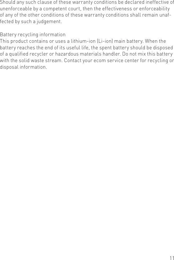 11Should any such clause of these warranty conditions be declared ineffective of unenforceable by a competent court, then the effectiveness or enforceability of any of the other conditions of these warranty conditions shall remain unaf-fected by such a judgement.Battery recycling informationThis product contains or uses a lithium-ion (Li-ion) main battery. When the battery reaches the end of its useful life, the spent battery should be disposed of a qualied recycler or hazardous materials handler. Do not mix this battery with the solid waste stream. Contact your ecom service center for recycling or disposal information.