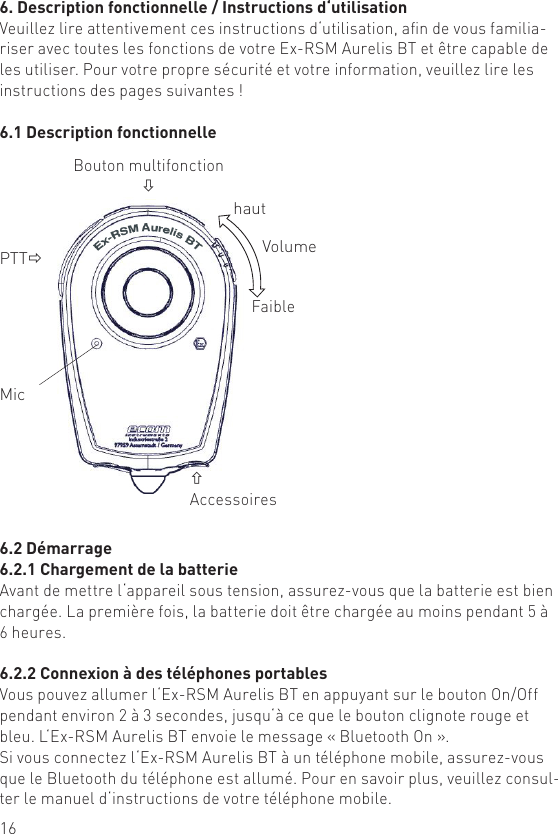 166. Description fonctionnelle / Instructions d‘utilisationVeuillez lire attentivement ces instructions d‘utilisation, an de vous familia-riser avec toutes les fonctions de votre Ex-RSM Aurelis BT et être capable de les utiliser. Pour votre propre sécurité et votre information, veuillez lire les instructions des pages suivantes !6.1 Description fonctionnellePTTðMic Bouton multifonctionòñAccessoireshautFaibleVolume6.2 Démarrage6.2.1 Chargement de la batterieAvant de mettre l‘appareil sous tension, assurez-vous que la batterie est bien chargée. La première fois, la batterie doit être chargée au moins pendant 5 à 6 heures.6.2.2 Connexion à des téléphones portablesVous pouvez allumer l‘Ex-RSM Aurelis BT en appuyant sur le bouton On/Off pendant environ 2 à 3 secondes, jusqu‘à ce que le bouton clignote rouge et bleu. L‘Ex-RSM Aurelis BT envoie le message « Bluetooth On ».Si vous connectez l‘Ex-RSM Aurelis BT à un téléphone mobile, assurez-vous que le Bluetooth du téléphone est allumé. Pour en savoir plus, veuillez consul-ter le manuel d‘instructions de votre téléphone mobile.