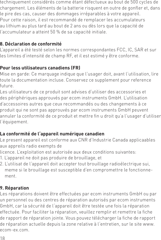 18techniquement considérés comme étant défectueux au bout de 500 cycles de chargement. Les éléments de la batterie risquent en outre de goner et, dans le pire des cas, causer des dommages irréparables à votre appareil.Pour cette raison, il est recommandé de remplacer les accumulateurs au lithium au plus tard au bout de 2 ans ou dès lors que la capacité de l’accumulateur a atteint 50 % de sa capacité initiale.8. Déclaration de conformitéL’appareil a été testé selon les normes correspondantes FCC, IC, SAR et sur les limites d’intensité de champ RF, et il est estimé y être conforme.Pour less utilisateurs canadiens (FR)Mise en garde: Ce marquage indique que l’usager doit, avant l’utilisation, lire toute la documentation incluse. Conservez ce supplement pour reference future.Les utilisateurs de ce produit sont advises d’utiliser des accessories et des périphériques approuvés par ecom instruments GmbH. L’utilisation d’accessoires autres que ceux recommandés ou des changements à ce produit qui ne sont pas approuvés par ecom instruments GmbH peuvent annuler la conformité de ce produit et mettre n u droit qu’a l’usager d’utiliser l’équipement.La conformité de l‘appareil numérique canadienLe present appareil est conforme aux CNR d’Industrie Canada applicaables aux appreils radio exempts de  licence. L’exploitation est autorisée aux deux conditions suivantes:1. L’appareil ne doit pas produire de brouillage, et2.  L’utilisat de l’appareil doit accepter tout brouillage radioélectrique sui, meme si le brouillage est susceptible d’en compromettre le fonctionne-ment.9. RéparationLes réparations doivent être effectuées par ecom instruments GmbH ou par un personnel ou des centres de réparation autorisés par ecom instruments GmbH, car la sécurité de l‘appareil doit être testée une fois la réparation effectuée. Pour faciliter la réparation, veuillez remplir et remettre la che de rapport de réparation jointe. Vous pouvez télécharger la che de rapport de réparation actuelle depuis la zone relative à l‘entretien, sur le site www.ecom-ex.com.