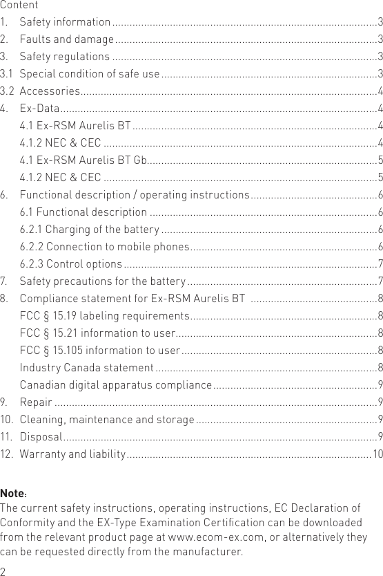 2Note:The current safety instructions, operating instructions, EC Declaration of Conformity and the EX-Type Examination Certication can be downloaded from the relevant product page at www.ecom-ex.com, or alternatively they can be requested directly from the manufacturer.Content1.   Safety information ............................................................................................32.   Faults and damage ...........................................................................................33.   Safety regulations ............................................................................................33.1  Special condition of safe use ...........................................................................33.2  Accessories .......................................................................................................44.   Ex-Data ..............................................................................................................4  4.1 Ex-RSM Aurelis BT .....................................................................................4  4.1.2 NEC &amp; CEC ...............................................................................................4  4.1 Ex-RSM Aurelis BT Gb................................................................................5  4.1.2 NEC &amp; CEC ...............................................................................................56.   Functional description / operating instructions ............................................6  6.1 Functional description ...............................................................................6  6.2.1 Charging of the battery ...........................................................................6  6.2.2 Connection to mobile phones .................................................................6  6.2.3 Control options ........................................................................................77.   Safety precautions for the battery ..................................................................78.   Compliance statement for Ex-RSM Aurelis BT  ............................................8  FCC § 15.19 labeling requirements .................................................................8  FCC § 15.21 information to user ......................................................................8  FCC § 15.105 information to user ....................................................................8  Industry Canada statement .............................................................................8  Canadian digital apparatus compliance .........................................................99.   Repair ................................................................................................................910.  Cleaning, maintenance and storage ...............................................................911.  Disposal .............................................................................................................912.  Warranty and liability .....................................................................................10