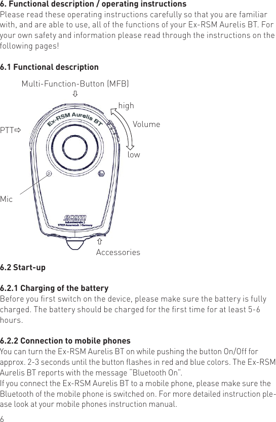 66. Functional description / operating instructionsPlease read these operating instructions carefully so that you are familiar with, and are able to use, all of the functions of your Ex-RSM Aurelis BT. For your own safety and information please read through the instructions on the following pages!6.1 Functional descriptionPTTðMic Multi-Function-Button (MFB)òñAccessorieshighlowVolume6.2 Start-up6.2.1 Charging of the batteryBefore you rst switch on the device, please make sure the battery is fully charged. The battery should be charged for the rst time for at least 5-6 hours.6.2.2 Connection to mobile phonesYou can turn the Ex-RSM Aurelis BT on while pushing the button On/Off for approx. 2-3 seconds until the button ashes in red and blue colors. The Ex-RSM Aurelis BT reports with the message “Bluetooth On”.If you connect the Ex-RSM Aurelis BT to a mobile phone, please make sure the Bluetooth of the mobile phone is switched on. For more detailed instruction ple-ase look at your mobile phones instruction manual.