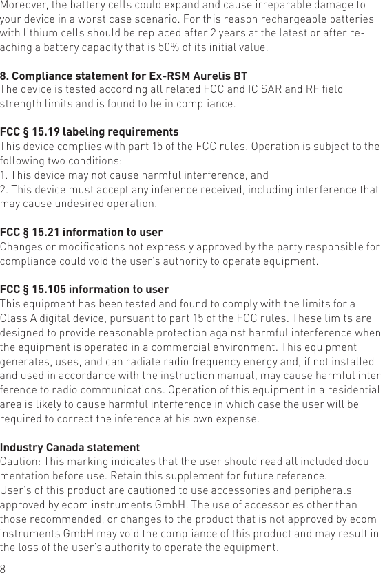 8Moreover, the battery cells could expand and cause irreparable damage to your device in a worst case scenario. For this reason rechargeable batteries  with lithium cells should be replaced after 2 years at the latest or after re-aching a battery capacity that is 50% of its initial value.8. Compliance statement for Ex-RSM Aurelis BT The device is tested according all related FCC and IC SAR and RF eld strength limits and is found to be in compliance.FCC § 15.19 labeling requirementsThis device complies with part 15 of the FCC rules. Operation is subject to the following two conditions:1. This device may not cause harmful interference, and2. This device must accept any inference received, including interference that may cause undesired operation.FCC § 15.21 information to userChanges or modications not expressly approved by the party responsible for compliance could void the user’s authority to operate equipment.FCC § 15.105 information to userThis equipment has been tested and found to comply with the limits for a Class A digital device, pursuant to part 15 of the FCC rules. These limits are designed to provide reasonable protection against harmful interference when the equipment is operated in a commercial environment. This equipment generates, uses, and can radiate radio frequency energy and, if not installed and used in accordance with the instruction manual, may cause harmful inter-ference to radio communications. Operation of this equipment in a residential area is likely to cause harmful interference in which case the user will be required to correct the inference at his own expense.Industry Canada statementCaution: This marking indicates that the user should read all included docu-mentation before use. Retain this supplement for future reference.User’s of this product are cautioned to use accessories and peripherals approved by ecom instruments GmbH. The use of accessories other than those recommended, or changes to the product that is not approved by ecom instruments GmbH may void the compliance of this product and may result in the loss of the user’s authority to operate the equipment.