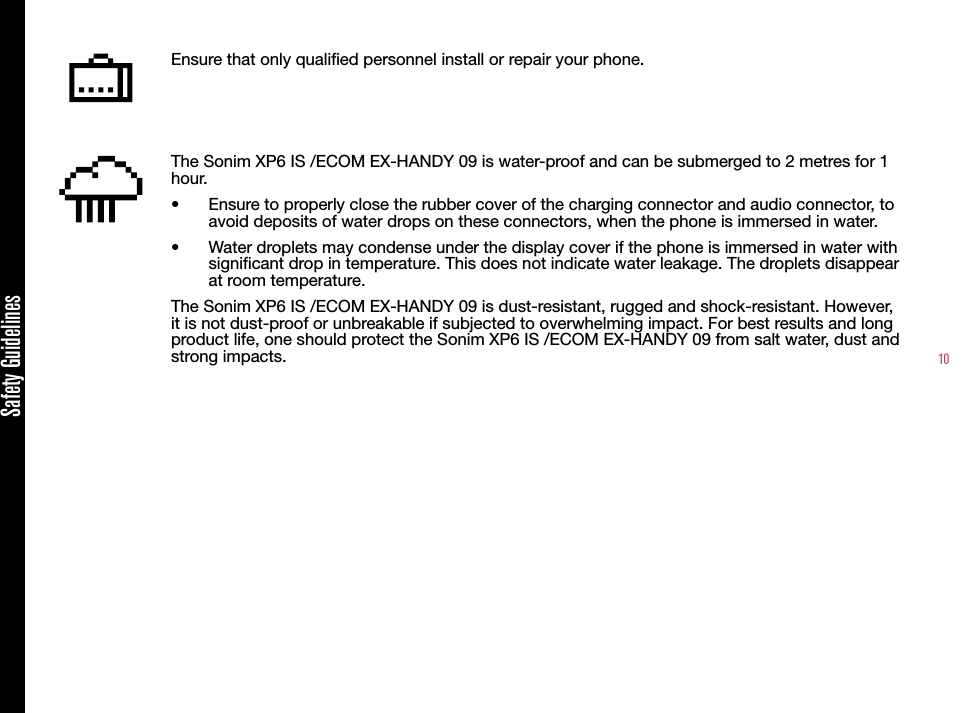10Ensure that only qualied personnel install or repair your phone.The Sonim XP6 IS /ECOM EX-HANDY 09 is water-proof and can be submerged to 2 metres for 1 hour.•  Ensure to properly close the rubber cover of the charging connector and audio connector, to avoid deposits of water drops on these connectors, when the phone is immersed in water.•  Water droplets may condense under the display cover if the phone is immersed in water with signicant drop in temperature. This does not indicate water leakage. The droplets disappear at room temperature.The Sonim XP6 IS /ECOM EX-HANDY 09 is dust-resistant, rugged and shock-resistant. However, it is not dust-proof or unbreakable if subjected to overwhelming impact. For best results and long product life, one should protect the Sonim XP6 IS /ECOM EX-HANDY 09 from salt water, dust and strong impacts.Safety Guidelines