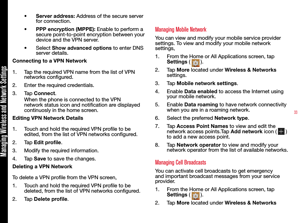 33Managing Wireless and Network Settings•  Server address: Address of the secure server for connection.•  PPP encryption (MPPE): Enable to perform a secure point-to-point encryption between your device and the VPN server.•  Select Show advanced options to enter DNS server details.Connecting to a VPN Network1.  Tap the required VPN name from the list of VPN networks congured.2.  Enter the required credentials.3.  Tap Connect.When the phone is connected to the VPN network status icon and notication are displayed continuosly in the home screen.Editing VPN Network Details1.  Touch and hold the required VPN prole to be edited, from the list of VPN networks congured.2.  Tap Edit prole.3.  Modify the required information.4.  Tap Save to save the changes.Deleting a VPN NetworkTo delete a VPN prole from the VPN screen,1.  Touch and hold the required VPN prole to be deleted, from the list of VPN networks congured.2.  Tap Delete prole.Managing Mobile NetworkYou can view and modify your mobile service provider settings. To view and modify your mobile network settings,1.  From the Home or All Applications screen, tap Settings (   ).2.  Tap More located under Wireless &amp; Networks settings.3.  Tap Mobile network settings.4.  Enable Data enabled to access the Internet using your mobile network.5.  Enable Data roaming to have network connectivity when you are in a roaming network.6.  Select the preferred Network type.7.  Tap Access Point Names to view and edit the network access points.Tap Add network icon (   ) to add a new access point.8.  Tap Network operator to view and modify your network operator from the list of available networks.Managing Cell BroadcastsYou can activate cell broadcasts to get emergency and important broadcast messages from your service provider.1.  From the Home or All Applications screen, tap Settings (   ).2.  Tap More located under Wireless &amp; Networks 