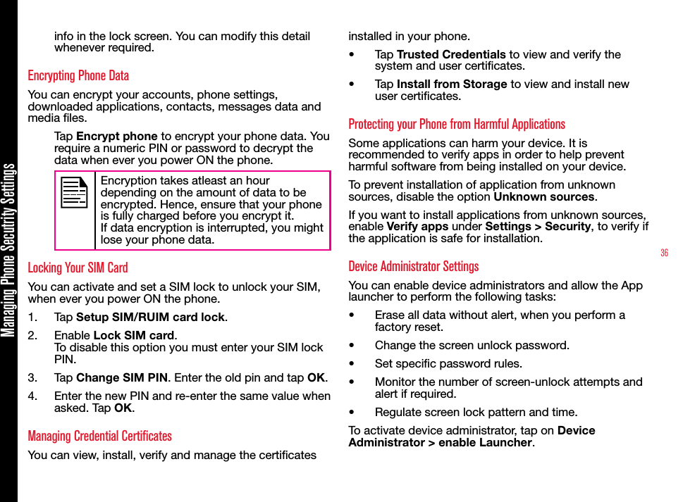 36Managing Phone Secutrity Settingsinfo in the lock screen. You can modify this detail whenever required.Encrypting Phone DataYou can encrypt your accounts, phone settings, downloaded applications, contacts, messages data and media les.Tap Encrypt phone to encrypt your phone data. You require a numeric PIN or password to decrypt the data when ever you power ON the phone. Encryption takes atleast an hour depending on the amount of data to be encrypted. Hence, ensure that your phone is fully charged before you encrypt it.If data encryption is interrupted, you might lose your phone data.Locking Your SIM CardYou can activate and set a SIM lock to unlock your SIM, when ever you power ON the phone.1.  Tap Setup SIM/RUIM card lock.2.  Enable Lock SIM card. To disable this option you must enter your SIM lock PIN.3.  Tap Change SIM PIN. Enter the old pin and tap OK.4.  Enter the new PIN and re-enter the same value when asked. Tap OK. Managing Credential CertificatesYou can view, install, verify and manage the certicates installed in your phone.•  Tap Trusted Credentials to view and verify the system and user certicates.•  Tap Install from Storage to view and install new user certicates.Protecting your Phone from Harmful ApplicationsSome applications can harm your device. It is recommended to verify apps in order to help prevent harmful software from being installed on your device.To prevent installation of application from unknown sources, disable the option Unknown sources.If you want to install applications from unknown sources, enable Verify apps under Settings &gt; Security, to verify if the application is safe for installation.Device Administrator SettingsYou can enable device administrators and allow the App launcher to perform the following tasks:•  Erase all data without alert, when you perform a factory reset.•  Change the screen unlock password.•  Set specic password rules.•  Monitor the number of screen-unlock attempts and alert if required.•  Regulate screen lock pattern and time.To activate device administrator, tap on Device Administrator &gt; enable Launcher.