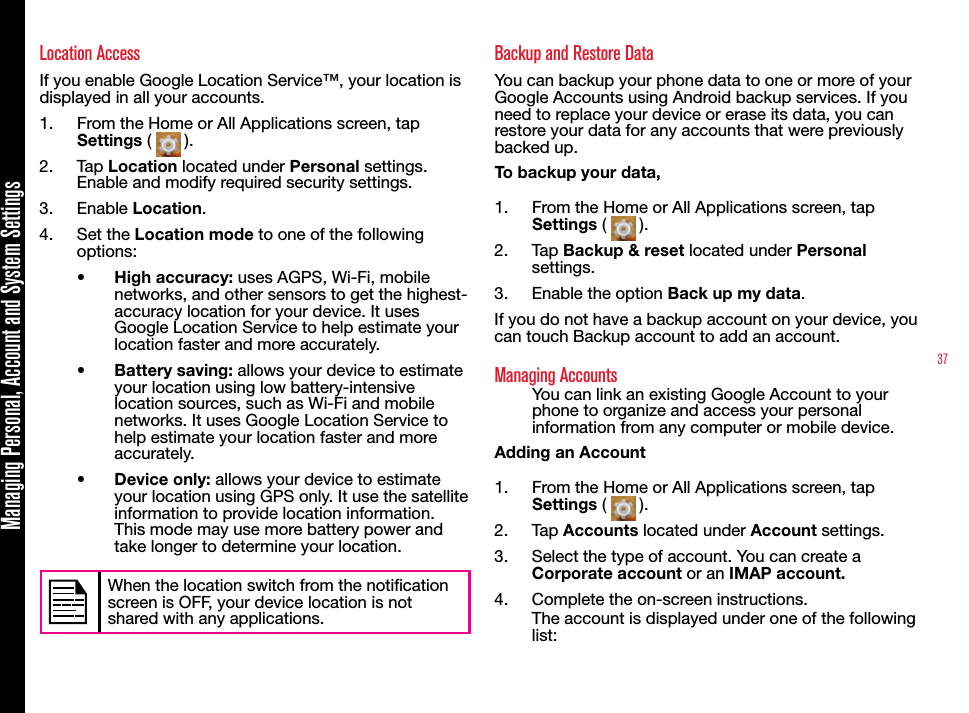 37Managing Personal, Account and System SettingsLocation AccessIf you enable Google Location Service™, your location is displayed in all your accounts. 1.  From the Home or All Applications screen, tap Settings (   ).2.  Tap Location located under Personal settings. Enable and modify required security settings.3.  Enable Location.4.  Set the Location mode to one of the following options:•  High accuracy: uses AGPS, Wi-Fi, mobile networks, and other sensors to get the highest-accuracy location for your device. It uses Google Location Service to help estimate your location faster and more accurately.•  Battery saving: allows your device to estimate your location using low battery-intensive location sources, such as Wi-Fi and mobile networks. It uses Google Location Service to help estimate your location faster and more accurately.•  Device only: allows your device to estimate your location using GPS only. It use the satellite information to provide location information. This mode may use more battery power and take longer to determine your location.When the location switch from the notication screen is OFF, your device location is not shared with any applications.Backup and Restore DataYou can backup your phone data to one or more of your Google Accounts using Android backup services. If you need to replace your device or erase its data, you can restore your data for any accounts that were previously backed up.To backup your data,1.  From the Home or All Applications screen, tap Settings (   ).2.  Tap Backup &amp; reset located under Personal settings.3.  Enable the option Back up my data.If you do not have a backup account on your device, you can touch Backup account to add an account.Managing AccountsYou can link an existing Google Account to your phone to organize and access your personal information from any computer or mobile device.Adding an Account1.  From the Home or All Applications screen, tap Settings (   ).2.  Tap Accounts located under Account settings.3.  Select the type of account. You can create a Corporate account or an IMAP account.4.  Complete the on-screen instructions.The account is displayed under one of the following list: