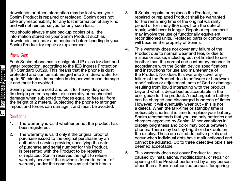 57End User License Agreementdownloads or other information may be lost when your Sonim Product is repaired or replaced. Sonim does not take any responsibility for any lost information of any kind and will not reimburse you for any such loss.You should always make backup copies of all the information stored on your Sonim Product such as downloads, calendar and contacts before handing in your Sonim Product for repair or replacement.Phone CareEach Sonim phone has a designated IP class for dust and water protection, according to the IEC Ingress Protection (IP) Standard 60529. This means that the phone is dust protected and can be submerged into 2 m deep water for up to 60 minutes. Immersion in deeper water can damage it and must be avoided.Sonim phones are solid and built for heavy duty use. Its design protects against disassembly or mechanical damage when subjected to forces equal to free fall from the height of 2 meters. Subjecting the phone to stronger impact and forces can damage it and must be avoided.Conditions1.  The warranty is valid whether or not the product has been registered.2.  The warranty is valid only if the original proof of purchase issued to the original purchaser by an authorized service provider, specifying the date of purchase and serial number for this Product, is presented with the Product to be repaired or replaced. Sonim reserves the right to refuse warranty service if the device is found to be out of warranty under the conditions as set forth herein.3.  If Sonim repairs or replaces the Product, the repaired or replaced Product shall be warranted for the remaining time of the original warranty period or for ninety (90) days from the date of repair, whichever is longer. Repair or replacement may involve the use of functionally equivalent reconditioned units. Replaced parts or components will become the property of Sonim.4.  This warranty does not cover any failure of the Product due to normal wear and tear, or due to misuse or abuse, including but not limited to use in other than the normal and customary manner, in accordance with the Sonim device specications and instructions for use and maintenance of the Product. Nor does this warranty cover any failure of the Product due to software or hardware modication or adjustment, acts of God or damage resulting from liquid interacting with the product beyond what is described as acceptable in the user guide for the product. A rechargeable battery can be charged and discharged hundreds of times. However, it will eventually wear out - this is not a defect. When the talk-time or standby time is noticeably shorter, it is time to replace your battery. Sonim recommends that you use only batteries and chargers approved by Sonim. Minor variations in display brightness and color may occur between phones. There may be tiny bright or dark dots on the display. These are called defective pixels and occur when individual dots have malfunctioned and cannot be adjusted. Up to three defective pixels are deemed acceptable.5.  This warranty does not cover Product failures caused by installations, modications, or repair or opening of the Product performed by a any person other than a Sonim-authorized person. Tampering 