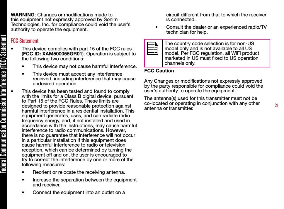 59Federal Communication Commission Interference (FCC) StatementWARNING: Changes or modications made to this equipment not expressly approved by Sonim Technologies, Inc. for compliance could void the user’s authority to operate the equipment.FCC Statement•  This device complies with part 15 of the FCC rules (FCC ID: XAM500055GR01). Operation is subject to the following two conditions:•  This device may not cause harmful interference.•  This device must accept any interference received, including interference that may cause undesired operation.•  This device has been tested and found to comply with the limits for a Class B digital device, pursuant to Part 15 of the FCC Rules. These limits are designed to provide reasonable protection against harmful interference in a residential installation. This equipment generates, uses, and can radiate radio frequency energy, and, if not installed and used in accordance with the instructions, may cause harmful interference to radio communications. However, there is no guarantee that interference will not occur in a particular installation If this equipment does cause harmful interference to radio or television reception, which can be determined by turning the equipment off and on, the user is encouraged to try to correct the interference by one or more of the following measures:•  Reorient or relocate the receiving antenna.•  Increase the separation between the equipment and receiver.•  Connect the equipment into an outlet on a circuit different from that to which the receiver is connected.•  Consult the dealer or an experienced radio/TV technician for help.The country code selection is for non-US model only and is not available to all US model. Per FCC regulation, all WiFi product marketed in US must xed to US operation channels only.FCC CautionAny Changes or modications not expressly approved by the party responsible for compliance could void the user‘s authority to operate the equipment.The antenna(s) used for this transmitter must not be co-located or operating in conjunction with any other antenna or transmitter.