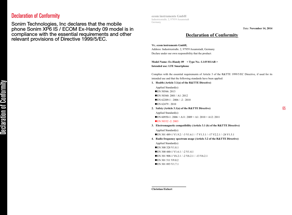 65Declaration of Conformity Sonim Technologies, Inc declares that the mobile phone Sonim XP6 IS / ECOM Ex-Handy 09 model is in compliance with the essential requirements and other relevant provisions of Directive 1999/5/EC.ecom instruments GmbHIndustriestraße. 2, 97959 AssamstadtGermanyDate: November 14, 2014Declaration of ConformityWe,ecom instruments GmbH,Address: Industriestraße. 2, 97959 Assamstadt, GermanyDeclare under our own responsibility that the product:Model Name:Ex-Handy 09 &lt; Type No.: L14V011AB &gt;Intended use:LTE SmartphoneComplies with the essential requirements of Article 3 of the R&amp;TTE 1999/5/EC Directive, if used for its intended use and that the following standards have been applied:1. Health (Article 3.1(a) of the R&amp;TTE Directive)Applied Standard(s):EN 50566: 2013EN 50360: 2001 / A1: 2012EN 62209-1 : 2006 / -2 : 2010 EN 62479 : 20102. Safety (Article 3.1(a) of the R&amp;TTE Directive)Applied Standard(s): EN 60950-1: 2006 + A11: 2009 + A1: 2010 + A12: 2011EN 50332 -2: 20033. Electromagnetic compatibility (Article 3.1 (b) of the R&amp;TTE Directive)Applied Standard(s): EN 301 489-1 V1.9.2 / -3 V1.6.1 / -7 V1.3.1 / -17 V2.2.1 / -24 V1.5.14. Radio frequency spectrum usage (Article 3.2 of the R&amp;TTE Directive)Applied Standard(s): EN 300 328 V1.8.1EN 300 440-1 V1.6.1 / -2 V1.4.1EN 301 908-1 V6.2.1 / -2 V6.2.1 / -13 V6.2.1EN 301 511 V9.0.2EN 301 893 V1.7.1Christian Eichertecom instruments GmbHTel.: +49 6294 4224 648E-mail: christian.eichert@ecom-ex.comDeclaration of Conformity