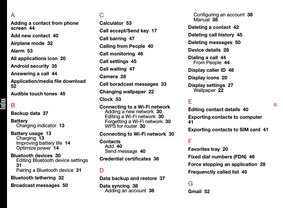 66AAdding a contact from phone screen  44Add new contact  40Airplane mode  32Alarm  53All applications icon  20Android security  35Answering a call  44Application/media le download  52Audible touch tones  45BBackup data  37BatteryCharging indicator  13Battery usage  13Charging  13Improving battery life  14Optimize power  14Bluetooth devices  30Editing Bluetooth device settings  31Pairing a Bluetooth device  31Bluetooth tethering  32Broadcast messages  50CCalculator  53Call accept/Send key  17Call barring  47Calling from People  40Call monitoring  46Call settings  45Call waiting  47Camera  28Cell boradcast messages  33Changing wallpaper  22Clock  53Connecting to a Wi-Fi networkAdding a new network  30Editing a Wi-Fi network  30Forgetting a Wi-Fi network  30WPS for router  30Connecting to Wi-Fi network  30ContactsAdd  40Send message  40Credential certicates  36DData backup and restore  37Data syncing  38Adding an account  38Conguring an account  38Manual  38Deleting a contact  42Deleting call history  45Deleting messages  50Device details  28Dialing a call  44From People  44Display caller ID  48Display icons  20Display settings  27Wallpaper  22EEditing contact details  40Exporting contacts to computer  41Exporting contacts to SIM card  41FFavorites tray  20Fixed dial numbers (FDN)  46Force stopping an application  28Frequenctly called list  45GGmail  52Index