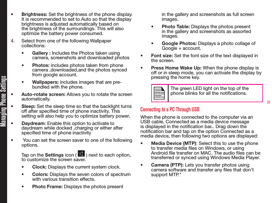 26•  Brightness: Set the brightness of the phone display. It is recommended to set to Auto so that the display brightness is adjusted automatically based on the brightness of the surroundings. This will also optimize the battery power consumed. 4.  Select from one of the following Wallpaper collections:•  Gallery : Includes the Photos taken using camera, screenshots and downloaded photos•  Photos: includes photos taken from phone camera ,downloaded,and the photos synced from google account.•  Wallpapers: includes images that are pre-bundled with the phone. •  Auto-rotate screen: Allows you to rotate the screen automatically.•  Sleep: Set the sleep time so that the backlight turns off after specified time of phone inactivity. This setting will also help you to optimize battery power. •  Daydream: Enable this option to activate to daydream while docked ,charging or either after specied time of phone inactivity•   You can set the screen saver to one of the following options. Tap on the Settings icon (   ) next to each option, to customize the screen saver.•  Clock: Displays the current system clock.•  Colors: Displays the seven colors of spectrum with various transition effects.•  Photo Frame: Displays the photos present in the gallery and screenshots as full screen images.•  Photo Table: Displays the photos present in the gallery and screenshots as assorted images.•  Google Photos: Displays a photo collage of Google + account.•  Font size: Set the font size of the text displayed in the screen.•  Press Home Wake Up: When the phone display is off or in sleep mode, you can activate the display by pressing the home key.The green LED light on the top of the phone blinks for all the notifications.Connecting to a PC Through USBWhen the phone is connected to the computer via an USB cable, Connected as a media device message is displayed in the notication bar.. Drag down the notication bar and tap on the option Connected as a media device, then following two options are displayed:•  Media Device (MTP): Select this to use the phone to transfer media les on Windows, or using Android le transfer on MAC. The audio les can be transferred or synced using Windows Media Player.•  Camera (PTP): Lets you transfer photos using camera software and transfer any les that don&apos;t support MTP.&quot;Managing Phone Settings