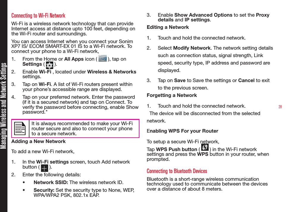 28Managing Wireless and Network SettingsConnecting to Wi-Fi NetworkWi-Fi is a wireless network technology that can provide Internet access at distance upto 100 feet, depending on the Wi-Fi router and surroundings.You can access Internet when you connect your Sonim XP7 IS/ ECOM SMART-EX 01 IS to a Wi-Fi network. To connect your phone to a Wi-Fi network,1.  From the Home or All Apps icon (   ), tap on Settings (   ).2.  Enable Wi-Fi , located under Wireless &amp; Networks settings.3.  Tap on Wi-Fi. A list of Wi-Fi routers present within your phone’s accessible range are displayed.4.  Tap on your preferred network. Enter the password (if it is a secured network) and tap on Connect. To verify the password before connecting, enable Show password.&quot;It is always recommended to make your Wi-Firouter secure and also to connect your phoneto a secure network. Adding a New NetworkTo add a new Wi-Fi network,1.  In the Wi-Fi settings screen, touch Add network button (   ).2.  Enter the following details:•  Network SSID: The wireless network ID.•  Security: Set the security type to None, WEP, WPA/WPA2 PSK, 802.1x EAP.3.  Enable Show Advanced Options to set the Proxy details and IP settings.Editing a Network1.  Touch and hold the connected network.2.  Select Modify Network. The network setting details such as connection status, signal strength, Link speed, security type, IP address and password are displayed.3.  Tap on Save to Save the settings or Cancel to exit to the previous screen.Forgetting a Network1.  Touch and hold the connected network.  The device will be disconnected from the selected network.Enabling WPS For your Router To setup a secure Wi-Fi network, Tap WPS Push button (   ) in the Wi-Fi network settings and press the WPS button in your router, when prompted.Connecting to Bluetooth DevicesBluetooth is a short-range wireless communication technology used to communicate between the devices over a distance of about 8 meters.