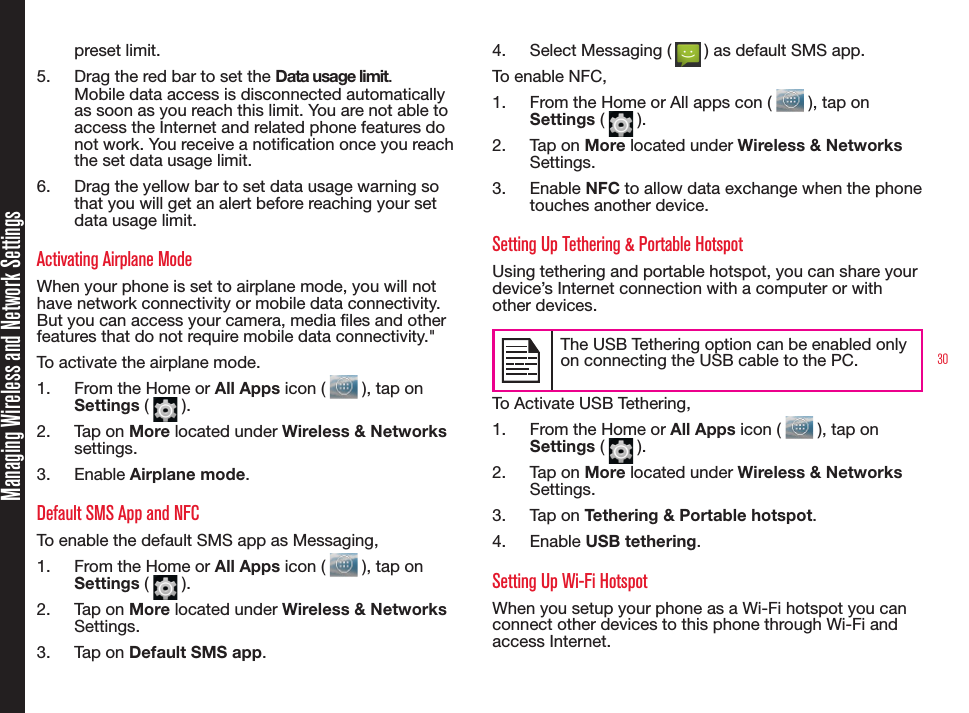30Managing Wireless and Network Settingspreset limit.5.  Drag the red bar to set the Data usage limit.Mobile data access is disconnected automatically as soon as you reach this limit. You are not able to access the Internet and related phone features do not work. You receive a notication once you reach the set data usage limit.6.  Drag the yellow bar to set data usage warning so that you will get an alert before reaching your set data usage limit.Activating Airplane Mode When your phone is set to airplane mode, you will not have network connectivity or mobile data connectivity. But you can access your camera, media les and other features that do not require mobile data connectivity.&quot; To activate the airplane mode.1.  From the Home or All Apps icon (   ), tap on Settings (   ).2.  Tap on More located under Wireless &amp; Networks settings.3.  Enable Airplane mode.Default SMS App and NFCTo enable the default SMS app as Messaging, 1.  From the Home or All Apps icon (   ), tap on Settings (   ).2.  Tap on More located under Wireless &amp; Networks Settings.3.  Tap on Default SMS app.4.  Select Messaging (   ) as default SMS app.To enable NFC,1.  From the Home or All apps con (   ), tap on Settings (   ).2.  Tap on More located under Wireless &amp; Networks Settings.3.  Enable NFC to allow data exchange when the phone touches another device.Setting Up Tethering &amp; Portable HotspotUsing tethering and portable hotspot, you can share your device’s Internet connection with a computer or with other devices. The USB Tethering option can be enabled only on connecting the USB cable to the PC.To Activate USB Tethering,1.  From the Home or All Apps icon (   ), tap on Settings (   ).2.  Tap on More located under Wireless &amp; Networks Settings.3.  Tap on Tethering &amp; Portable hotspot.4.  Enable USB tethering.Setting Up Wi-Fi HotspotWhen you setup your phone as a Wi-Fi hotspot you can connect other devices to this phone through Wi-Fi and access Internet.