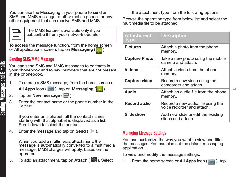 48Sending Messages and E-mailsYou can use the Messaging in your phone to send an SMS and MMS message to other mobile phones or any other equipment that can receive SMS and MMS.The MMS feature is available only if you subscribe it from your network operator.To access the message function, from the home screen or All applications screen, tap on Messaging (   ). Sending SMS/MMS Message You can send SMS and MMS messages to contacts in your phonebook and to new numbers that are not present in the phonebook.1.  To create a SMS message, from the home screen or All Apps icon (   ), tap on Messaging (   ).2.  Tap on New message (   ).3.  Enter the contact name or the phone number in the To eld.If you enter an alphabet, all the contact names starting with that alphabet is displayed as a list. Scroll down to select the contact.4.  Enter the message and tap on Send (   ).When you add a multimedia attachment, the message is automatically converted to a multimedia message. MMS charges will apply, based on the operator.5.  To add an attachment, tap on Attach (   ). Select the attachment type from the following options.Browse the operation type from below list and select the multimedia le to be attached.Attachment Type DescriptionPictures Attach a photo from the phone memory. Capture Photo Take a new photo using the mobile camera and attach.Videos Attach a video from the phone memory. Capture video Record a new video using the camcorder and attach.Audio Attach an audio le from the phone memory.Record audio Record a new audio le using the voice recorder and attach.Slideshow Add new slide or edit the existing slides and attach.Managing Message SettingsYou can customize the way you want to view and lter the messages. You can also set the default messaging application.To view and modify the message settings,1.  From the home screen or All Apps icon (   ), tap 